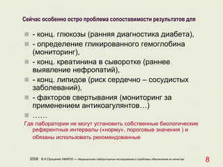 2008 В.Н.Проценко ХМАПО — Медицинские лабораторные исследования и проблемы обеспечения их качества
8
Сейчас особенно остро проблема сопоставимости результатов для
 - конц. глюкозы (ранняя диагностика диабета),
 - определение гликированного гемоглобина
(мониторинг),
 - конц. креатинина в сыворотке (раннее
выявление нефропатий),
 - конц. липидов (риск сердечно – сосудистых
заболеваний),
 - факторов свертывания (мониторинг за
применением антикоагулянтов…)
 ……
Где лаборатории не могут установить собственные биологические
референтные интервалы («норму», пороговые значения ) и
обязаны использовать рекомендованные
 