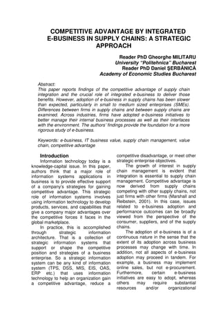 COMPETITIVE ADVANTAGE BY INTEGRATED 
E-BUSINESS IN SUPPLY CHAINS: A STRATEGIC 
APPROACH 
Reader PhD Gheorghe MILITARU 
University “Politehnica” Bucharest 
Reader PhD Daniel SERBANICA 
Academy of Economic Studies Bucharest 
Abstract: 
This paper reports findings of the competitive advantage of supply chain 
integration and the crucial role of integrated e-business to deliver those 
benefits. However, adoption of e-business in supply chains has been slower 
than expected, particularly in small to medium sized enterprises (SMEs). 
Differences between firms in supply chains and between supply chains are 
examined. Across industries, firms have adopted e-business initiatives to 
better manage their internal business processes as well as their interfaces 
with the environment. The authors’ findings provide the foundation for a more 
rigorous study of e-business. 
Keywords: e-business, IT business value, supply chain management, value 
chain, competitive advantage 
Introduction 
Information technology today is a 
knowledge-capital issue. In this paper, 
authors think that a major role of 
information systems applications in 
business is to provide effective support 
of a company’s strategies for gaining 
competitive advantage. This strategic 
role of information systems involves 
using information technology to develop 
products, services, and capabilities that 
give a company major advantages over 
the competitive forces it faces in the 
global marketplace. 
In practice, this is accomplished 
through strategic information 
architecture. That is a collection of 
strategic information systems that 
support or shape the competitive 
position and strategies of a business 
enterprise. So a strategic information 
system can be any kind of information 
system (TPS, DSS, MIS, EIS, OAS, 
ERP etc.) that uses information 
technology to help an organization gain 
a competitive advantage, reduce a 
competitive disadvantage, or meet other 
strategic enterprise objectives. 
The growth of interest in supply 
chain management is evident that 
integration is essential to supply chain 
management. Competitive advantage is 
now derived from supply chains 
competing with other supply chains, not 
just firms with other firms (Marshall and 
Reibstein, 2001). In this case, issues 
related to e-business adoption and 
performance outcomes can be broadly 
viewed from the perspective of the 
consumer, suppliers, and of the supply 
chains. 
The adoption of e-business is of a 
continuous nature in the sense that the 
extent of its adoption across business 
processes may change with time. In 
addition, not all aspects of e-business 
adoption may proceed in tandem. For 
example, a business may implement 
online sales, but not e-procurement. 
Furthermore, certain e-business 
initiatives are easy to adopt, whereas 
others may require substantial 
resources and/or organizational 
 