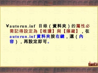 autorun.inf  目錄 （資料夾） 的 屬性必需記得設定為【唯讀】與【隱藏】 ，在 autorun.inf 資料夾 按 右鍵 ，選（ 內容 ），再設定即可 。 
