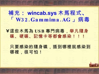 補充 ： wincab.sys 木馬程式 、   「 W32.Gammima.AG 」病毒 這些木馬為 USB 專門病毒， 舉凡隨身碟、硬碟、記憶卡等都會感染！！！ 只要感染的隨身碟，插到哪裡就感染到哪裡，很可怕！ 