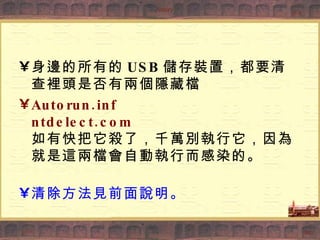 身邊的所有的 USB 儲存裝置，都要清查裡頭是否有兩個隱藏檔 Autorun.inf ntdelect.com 如有快把它殺了，千萬別執行它，因為就是這兩檔會自動執行而感染的。 清除方法見前面說明。 