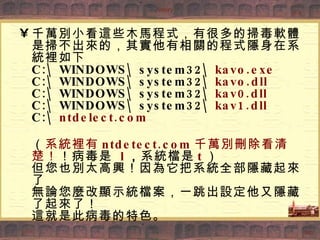 千萬別小看這些木馬程式，有很多的掃毒軟體是掃不出來的，其實他有相關的程式隱身在系統裡如下 C:\WINDOWS\system32\ kavo.exe C:\WINDOWS\system32\ kavo.dll C:\WINDOWS\system32\ kav0.dll C:\WINDOWS\system32\ kav1.dll C:\ ntdelect.com （ 系統裡有 ntdetect.com 千萬別刪除看清楚！ ！病毒是  l ， 系統檔是 t ） 但您也別太高興！因為它把系統全部隱藏起來了 無論您麼改顯示統檔案，一跳出設定他又隱藏了起來了！ 這就是此病毒的特色。 
