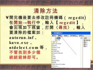 清除方法 開完機後要去修改註冊機碼（ regedit) 在 開始 -> 執行 中，輸入【 regedit 】，會出現如下視窗，打開〈 尋找 〉，輸入要清除的檔案如： autorun.inf 、 kavo.exe 、 ntdelect.com 等， 不管找到多少個 統統殺掉即可。 