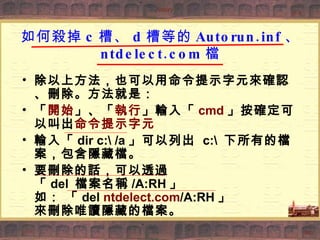 如何殺掉 c 槽、 d 槽等的 Autorun.inf 、 ntdelect.com 檔 除以上方法，也可以用命令提示字元來確認、刪除。方法就是：  「 開始 」、「 執行 」輸入「 cmd 」按確定可以叫出 命令提示字元   輸入「 dir c:\ /a 」可以列出  c:\  下所有的檔案，包含隱藏檔。  要刪除的話，可以透過 「 del  檔案名稱 /A:RH 」 如： 「 del  ntdelect.com /A:RH 」 來刪除唯讀隱藏的檔案。  
