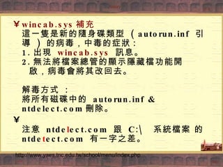 wincab.sys 補充  這一隻是新的隨身碟類型  ( autorun.inf  引導  )  的病毒，中毒的症狀 : 1. 出現  wincab.sys   訊息。 2. 無法將檔案總管的顯示隱藏檔功能開   啟，病毒會將其改回去。 解毒方式  : 將所有磁碟中的  autorun.inf & ntdelect.com 刪除。 注意  ntde l ect.com  跟  C:\  系統檔案 的 ntde t ect.com  有一字之差。 http://www.yaes.tnc.edu.tw/school/menu/index.php 