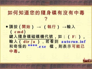如何知道您的隨身碟有沒有中毒？ ● 請按 ( 開始 ）  ->  （ 執行 ）  ->輸入 （ cmd ) 鍵入 隨身碟磁碟機代號 ， 如 ：（ F: ）， 輸入 （ dir /a ） ，若看到   autorun.inf   和奇怪的 ****.exe   檔 ， 則表示 可能已中毒 。 