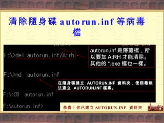 清除隨身碟 autorun.inf 等病毒檔 autorun.inf 是隱藏檔，所以要加 A:RH 才能清除。其他的 *.exe 檔也一樣。 在隨身碟建立  AUTORUN.INF  資料夾，使病毒無法建立  AUTORUN.INF 檔案。 恭喜！你已建立 AUTORUN.INF  資料夾了 