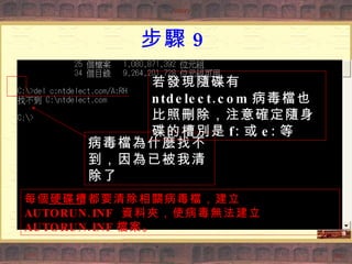 步驟 9 病毒檔為什麼找不到，因為已被我清除了 若發現隨碟有 ntdelect.com 病毒檔也比照刪除，注意確定隨身碟的槽別是 f: 或 e: 等 每個硬碟槽都要清除相關病毒檔，建立  AUTORUN.INF  資料夾，使病毒無法建立  AUTORUN.INF 檔案。 