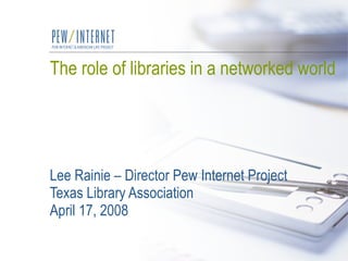 The role of libraries in a networked world Lee Rainie – Director Pew Internet Project Texas Library Association April 17, 2008 