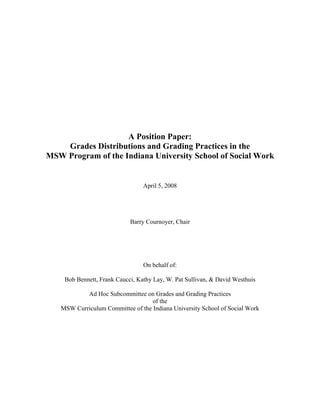 A Position Paper:
Grades Distributions and Grading Practices in the
MSW Program of the Indiana University School of Social Work
April 5, 2008
Barry Cournoyer, Chair
On behalf of:
Bob Bennett, Frank Caucci, Kathy Lay, W. Pat Sullivan, & David Westhuis
Ad Hoc Subcommittee on Grades and Grading Practices
of the
MSW Curriculum Committee of the Indiana University School of Social Work
 