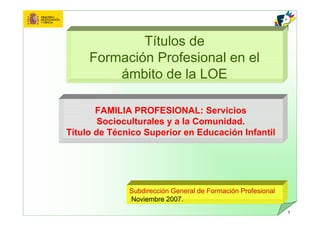 Títulos de
     Formación Profesional en el
         ámbito de la LOE

       FAMILIA PROFESIONAL: Servicios
        Socioculturales y a la Comunidad.
Título de Técnico Superior en Educación Infantil




              Subdirección General de Formación Profesional
              Noviembre 2007.
                                                              1