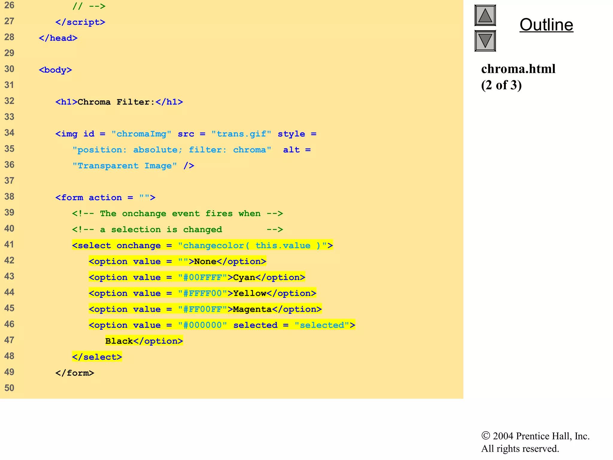 © 2004 Prentice Hall, Inc.
All rights reserved.
OutlineOutline
chroma.html
(2 of 3)
26 // -->
27 </script>
28 </head>
29
30 <body>
31
32 <h1>Chroma Filter:</h1>
33
34 <img id = "chromaImg" src = "trans.gif" style =
35 "position: absolute; filter: chroma" alt =
36 "Transparent Image" />
37
38 <form action = "">
39 <!-- The onchange event fires when -->
40 <!-- a selection is changed -->
41 <select onchange = "changecolor( this.value )">
42 <option value = "">None</option>
43 <option value = "#00FFFF">Cyan</option>
44 <option value = "#FFFF00">Yellow</option>
45 <option value = "#FF00FF">Magenta</option>
46 <option value = "#000000" selected = "selected">
47 Black</option>
48 </select>
49 </form>
50
 