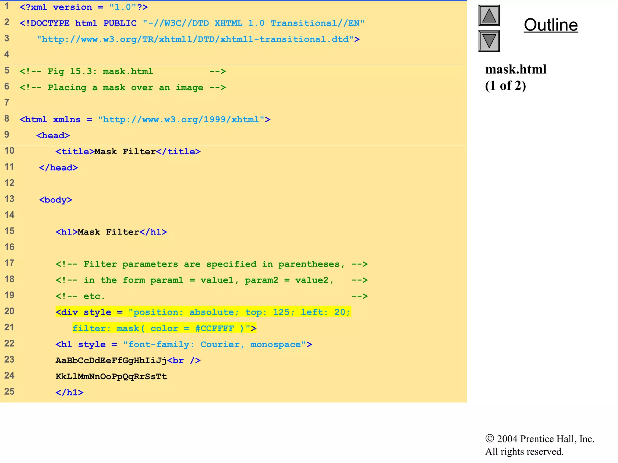 © 2004 Prentice Hall, Inc.
All rights reserved.
OutlineOutline
mask.html
(1 of 2)
1 <?xml version = "1.0"?>
2 <!DOCTYPE html PUBLIC "-//W3C//DTD XHTML 1.0 Transitional//EN"
3 "http://www.w3.org/TR/xhtml1/DTD/xhtml1-transitional.dtd">
4
5 <!-- Fig 15.3: mask.html -->
6 <!-- Placing a mask over an image -->
7
8 <html xmlns = "http://www.w3.org/1999/xhtml">
9 <head>
10 <title>Mask Filter</title>
11 </head>
12
13 <body>
14
15 <h1>Mask Filter</h1>
16
17 <!-- Filter parameters are specified in parentheses, -->
18 <!-- in the form param1 = value1, param2 = value2, -->
19 <!-- etc. -->
20 <div style = "position: absolute; top: 125; left: 20;
21 filter: mask( color = #CCFFFF )">
22 <h1 style = "font-family: Courier, monospace">
23 AaBbCcDdEeFfGgHhIiJj<br />
24 KkLlMmNnOoPpQqRrSsTt
25 </h1>
 