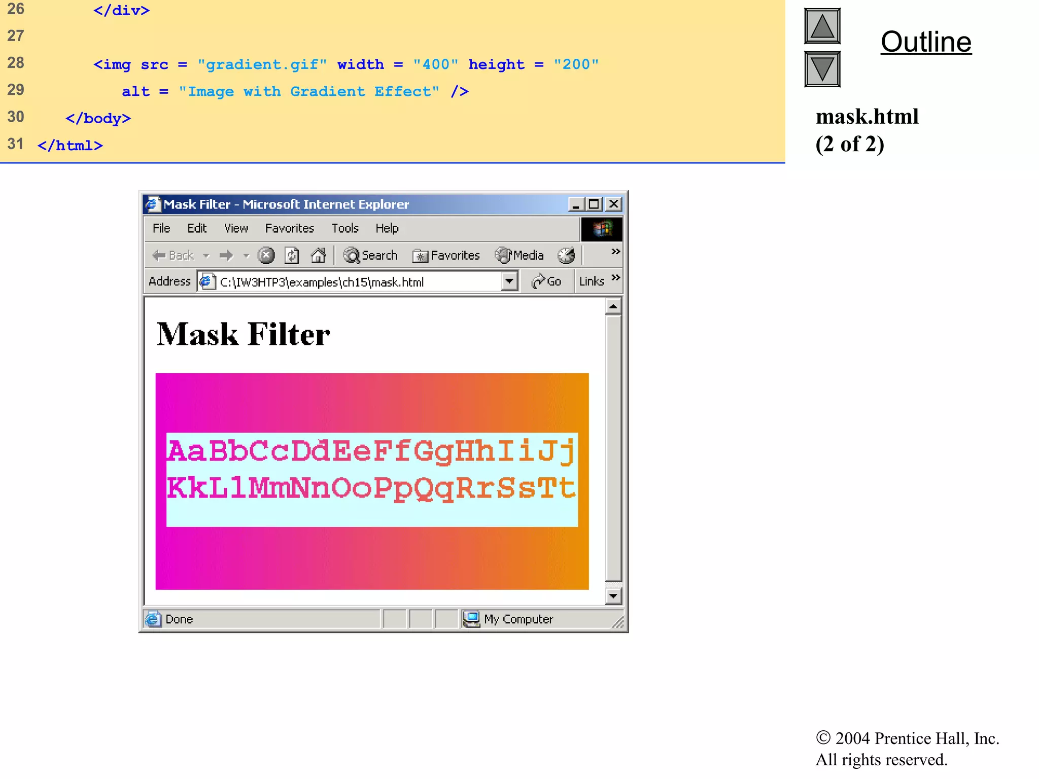© 2004 Prentice Hall, Inc.
All rights reserved.
OutlineOutline
mask.html
(2 of 2)
26 </div>
27
28 <img src = "gradient.gif" width = "400" height = "200"
29 alt = "Image with Gradient Effect" />
30 </body>
31 </html>
 