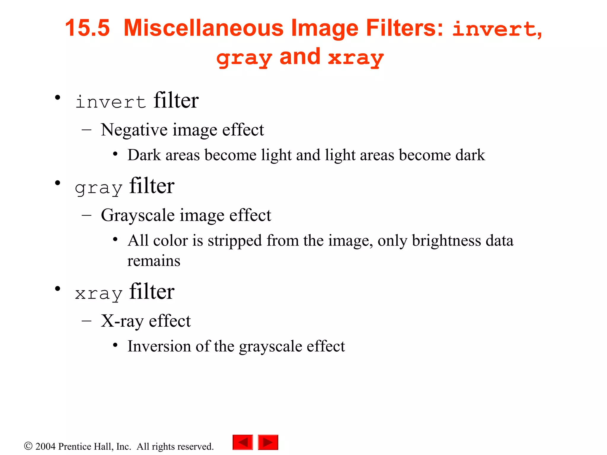 © 2004 Prentice Hall, Inc. All rights reserved.
15.5 Miscellaneous Image Filters: invert,
gray and xray
• invert filter
– Negative image effect
• Dark areas become light and light areas become dark
• gray filter
– Grayscale image effect
• All color is stripped from the image, only brightness data
remains
• xray filter
– X-ray effect
• Inversion of the grayscale effect
 