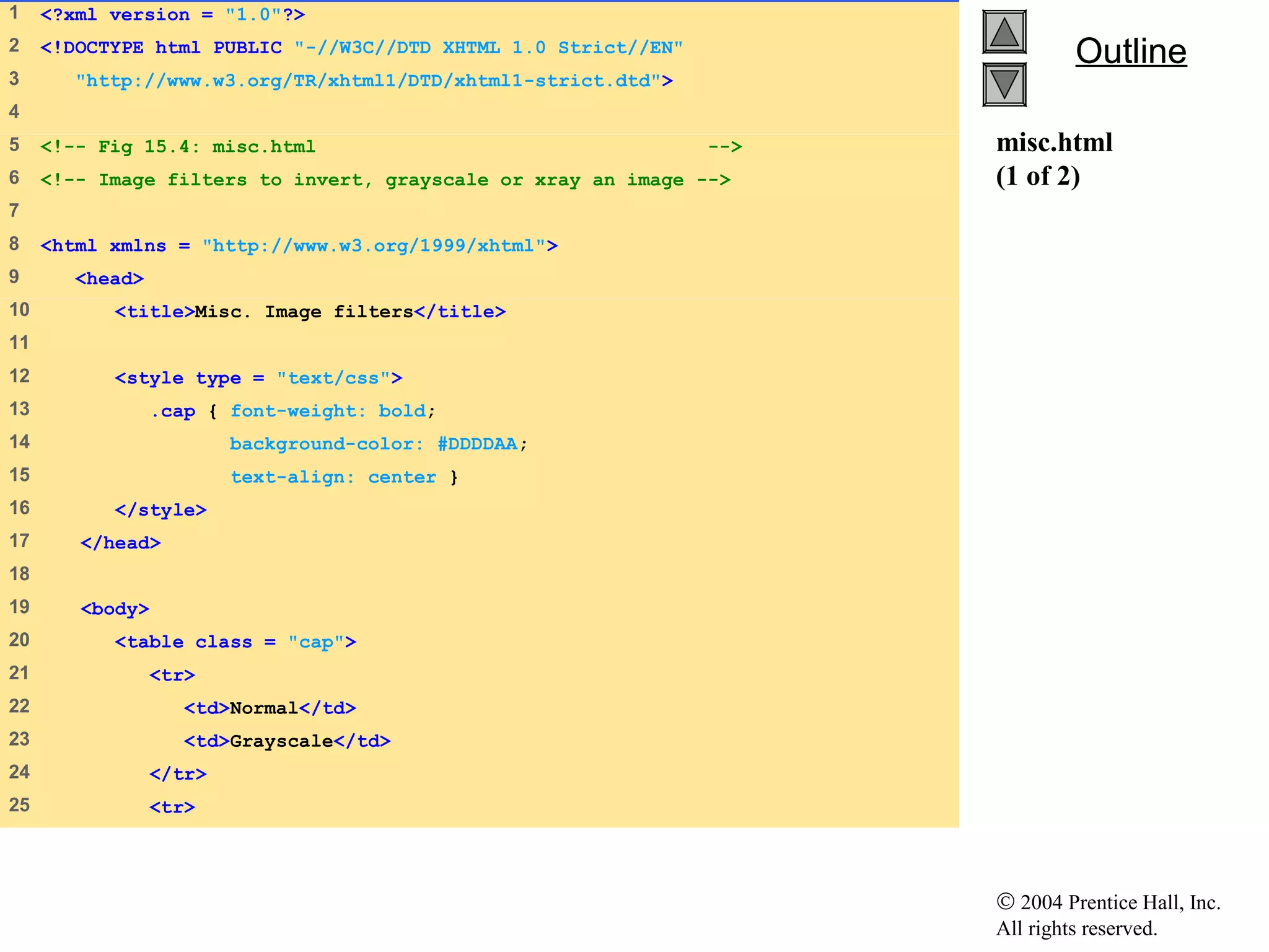 © 2004 Prentice Hall, Inc.
All rights reserved.
OutlineOutline
misc.html
(1 of 2)
1 <?xml version = "1.0"?>
2 <!DOCTYPE html PUBLIC "-//W3C//DTD XHTML 1.0 Strict//EN"
3 "http://www.w3.org/TR/xhtml1/DTD/xhtml1-strict.dtd">
4
5 <!-- Fig 15.4: misc.html -->
6 <!-- Image filters to invert, grayscale or xray an image -->
7
8 <html xmlns = "http://www.w3.org/1999/xhtml">
9 <head>
10 <title>Misc. Image filters</title>
11
12 <style type = "text/css">
13 .cap { font-weight: bold;
14 background-color: #DDDDAA;
15 text-align: center }
16 </style>
17 </head>
18
19 <body>
20 <table class = "cap">
21 <tr>
22 <td>Normal</td>
23 <td>Grayscale</td>
24 </tr>
25 <tr>
 