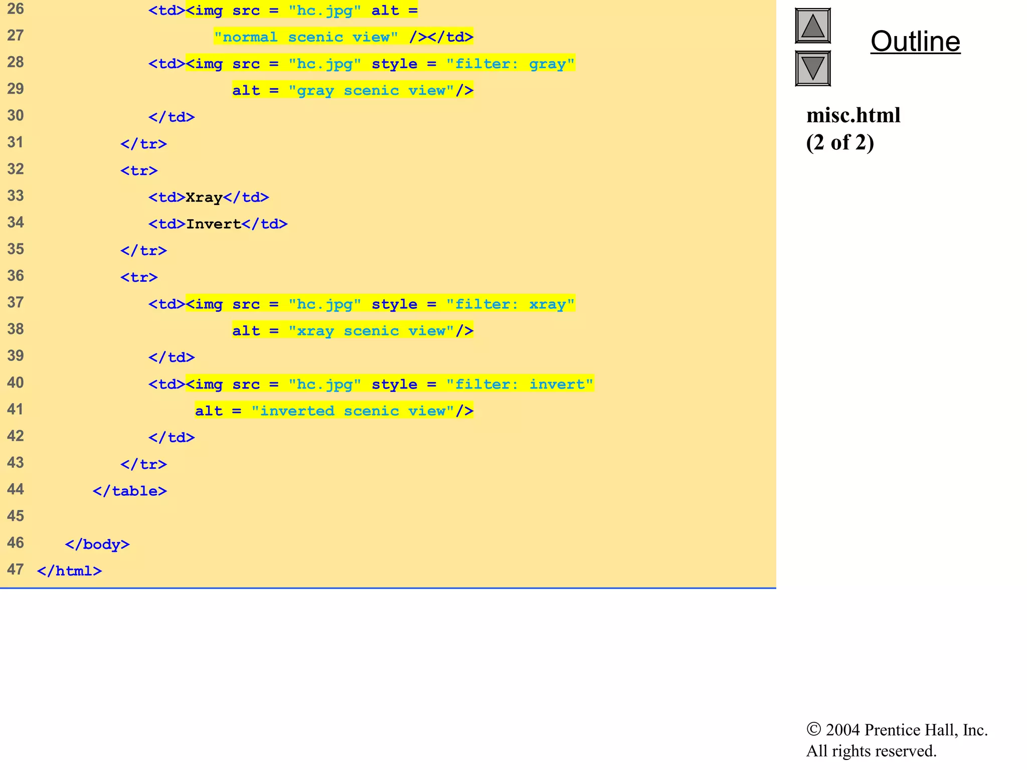 © 2004 Prentice Hall, Inc.
All rights reserved.
OutlineOutline
misc.html
(2 of 2)
26 <td><img src = "hc.jpg" alt =
27 "normal scenic view" /></td>
28 <td><img src = "hc.jpg" style = "filter: gray"
29 alt = "gray scenic view"/>
30 </td>
31 </tr>
32 <tr>
33 <td>Xray</td>
34 <td>Invert</td>
35 </tr>
36 <tr>
37 <td><img src = "hc.jpg" style = "filter: xray"
38 alt = "xray scenic view"/>
39 </td>
40 <td><img src = "hc.jpg" style = "filter: invert"
41 alt = "inverted scenic view"/>
42 </td>
43 </tr>
44 </table>
45
46 </body>
47 </html>
 