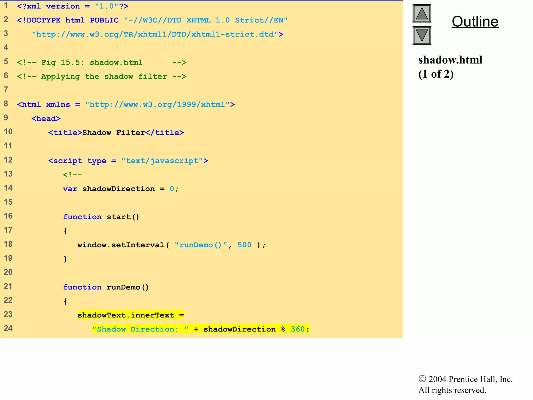 © 2004 Prentice Hall, Inc.
All rights reserved.
OutlineOutline
shadow.html
(1 of 2)
1 <?xml version = "1.0"?>
2 <!DOCTYPE html PUBLIC "-//W3C//DTD XHTML 1.0 Strict//EN"
3 "http://www.w3.org/TR/xhtml1/DTD/xhtml1-strict.dtd">
4
5 <!-- Fig 15.5: shadow.html -->
6 <!-- Applying the shadow filter -->
7
8 <html xmlns = "http://www.w3.org/1999/xhtml">
9 <head>
10 <title>Shadow Filter</title>
11
12 <script type = "text/javascript">
13 <!--
14 var shadowDirection = 0;
15
16 function start()
17 {
18 window.setInterval( "runDemo()", 500 );
19 }
20
21 function runDemo()
22 {
23 shadowText.innerText =
24 "Shadow Direction: " + shadowDirection % 360;
 