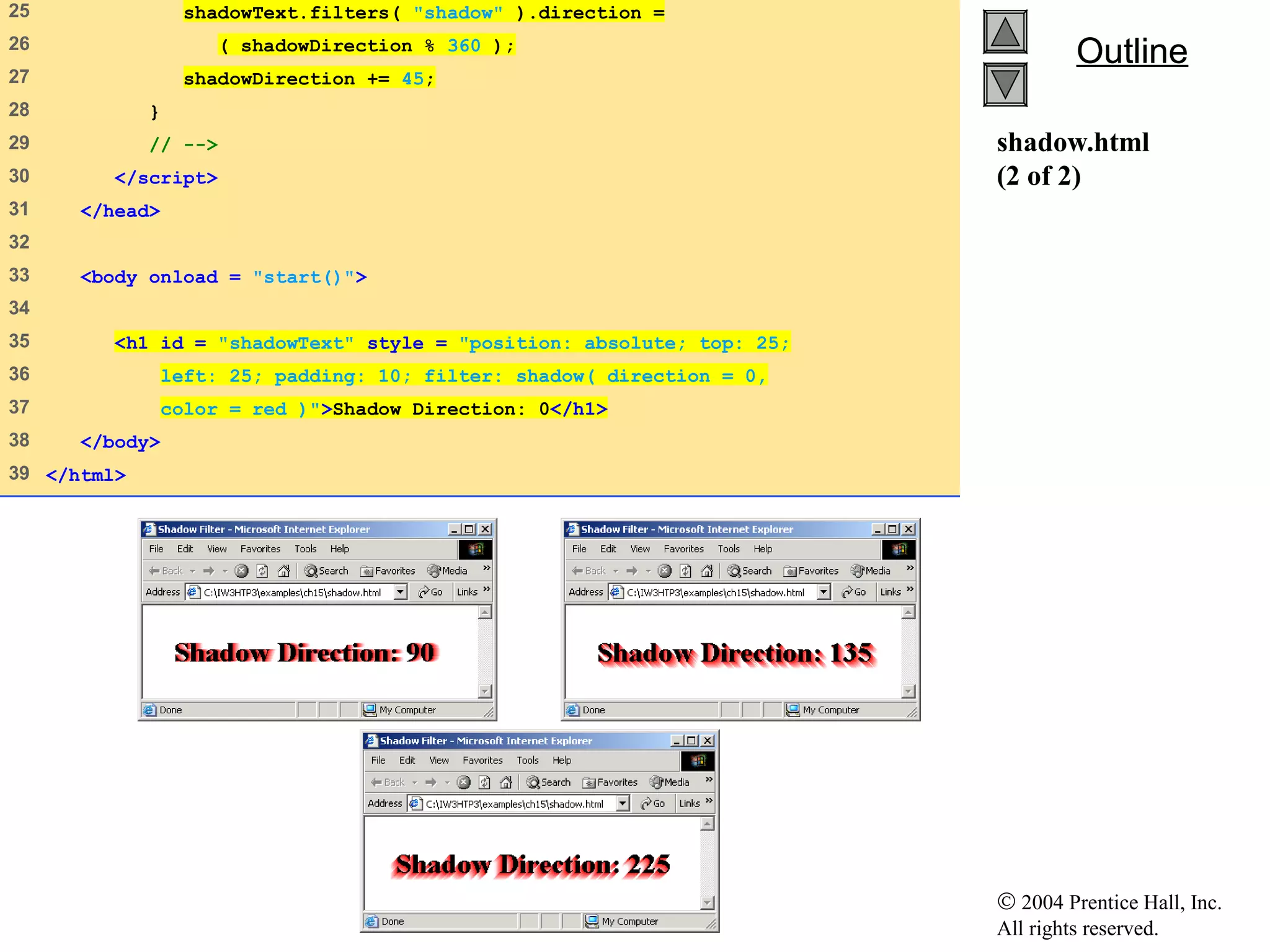 © 2004 Prentice Hall, Inc.
All rights reserved.
OutlineOutline
shadow.html
(2 of 2)
25 shadowText.filters( "shadow" ).direction =
26 ( shadowDirection % 360 );
27 shadowDirection += 45;
28 }
29 // -->
30 </script>
31 </head>
32
33 <body onload = "start()">
34
35 <h1 id = "shadowText" style = "position: absolute; top: 25;
36 left: 25; padding: 10; filter: shadow( direction = 0,
37 color = red )">Shadow Direction: 0</h1>
38 </body>
39 </html>
 