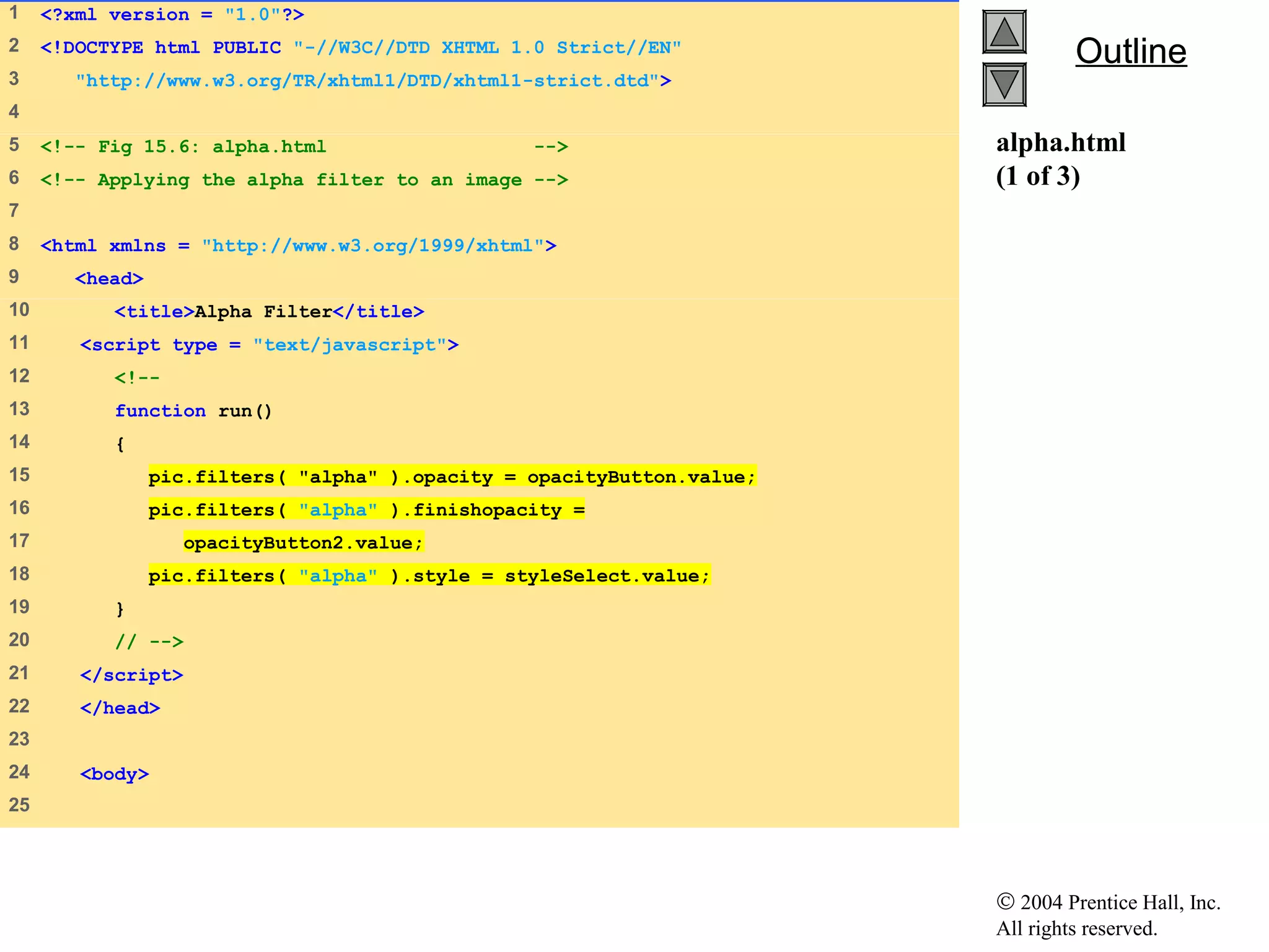 © 2004 Prentice Hall, Inc.
All rights reserved.
OutlineOutline
alpha.html
(1 of 3)
1 <?xml version = "1.0"?>
2 <!DOCTYPE html PUBLIC "-//W3C//DTD XHTML 1.0 Strict//EN"
3 "http://www.w3.org/TR/xhtml1/DTD/xhtml1-strict.dtd">
4
5 <!-- Fig 15.6: alpha.html -->
6 <!-- Applying the alpha filter to an image -->
7
8 <html xmlns = "http://www.w3.org/1999/xhtml">
9 <head>
10 <title>Alpha Filter</title>
11 <script type = "text/javascript">
12 <!--
13 function run()
14 {
15 pic.filters( "alpha" ).opacity = opacityButton.value;
16 pic.filters( "alpha" ).finishopacity =
17 opacityButton2.value;
18 pic.filters( "alpha" ).style = styleSelect.value;
19 }
20 // -->
21 </script>
22 </head>
23
24 <body>
25
 