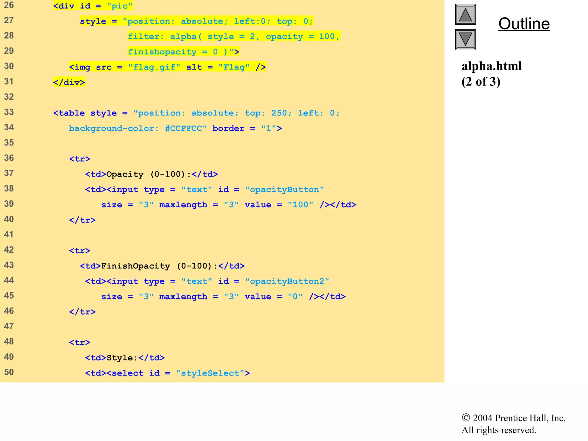© 2004 Prentice Hall, Inc.
All rights reserved.
OutlineOutline
alpha.html
(2 of 3)
26 <div id = "pic"
27 style = "position: absolute; left:0; top: 0;
28 filter: alpha( style = 2, opacity = 100,
29 finishopacity = 0 )">
30 <img src = "flag.gif" alt = "Flag" />
31 </div>
32
33 <table style = "position: absolute; top: 250; left: 0;
34 background-color: #CCFFCC" border = "1">
35
36 <tr>
37 <td>Opacity (0-100):</td>
38 <td><input type = "text" id = "opacityButton"
39 size = "3" maxlength = "3" value = "100" /></td>
40 </tr>
41
42 <tr>
43 <td>FinishOpacity (0-100):</td>
44 <td><input type = "text" id = "opacityButton2"
45 size = "3" maxlength = "3" value = "0" /></td>
46 </tr>
47
48 <tr>
49 <td>Style:</td>
50 <td><select id = "styleSelect">
 