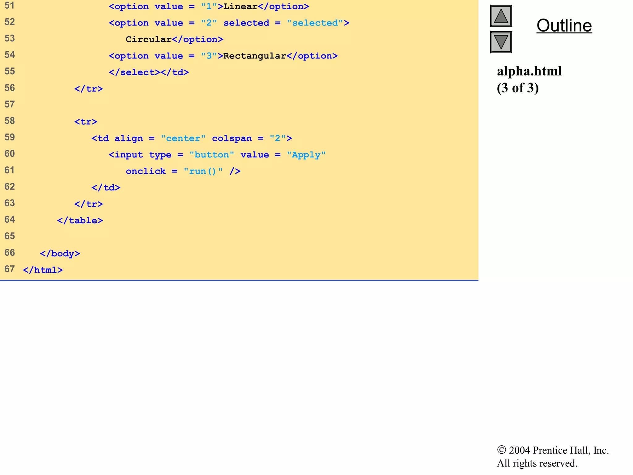 © 2004 Prentice Hall, Inc.
All rights reserved.
OutlineOutline
alpha.html
(3 of 3)
51 <option value = "1">Linear</option>
52 <option value = "2" selected = "selected">
53 Circular</option>
54 <option value = "3">Rectangular</option>
55 </select></td>
56 </tr>
57
58 <tr>
59 <td align = "center" colspan = "2">
60 <input type = "button" value = "Apply"
61 onclick = "run()" />
62 </td>
63 </tr>
64 </table>
65
66 </body>
67 </html>
 