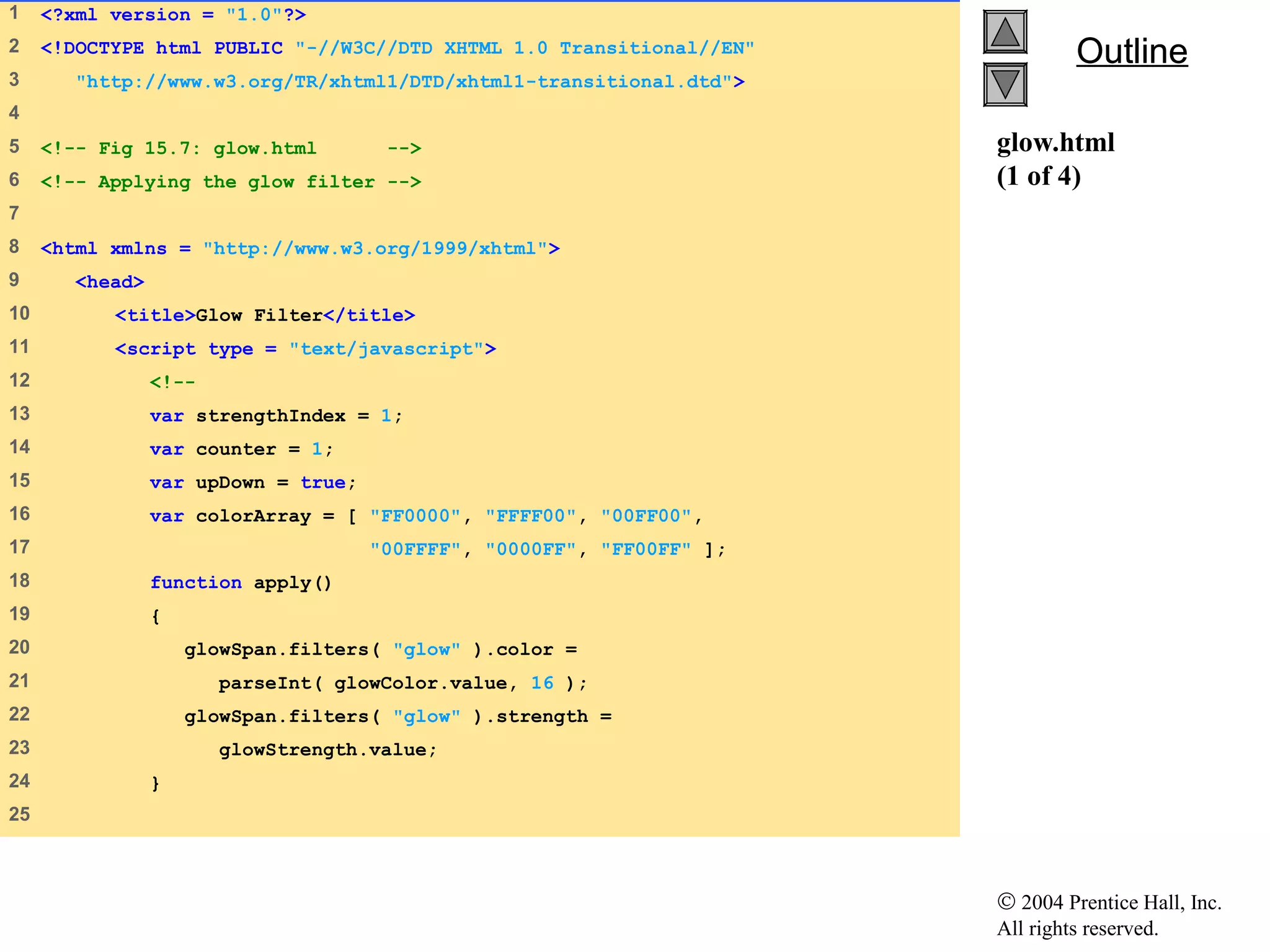© 2004 Prentice Hall, Inc.
All rights reserved.
OutlineOutline
glow.html
(1 of 4)
1 <?xml version = "1.0"?>
2 <!DOCTYPE html PUBLIC "-//W3C//DTD XHTML 1.0 Transitional//EN"
3 "http://www.w3.org/TR/xhtml1/DTD/xhtml1-transitional.dtd">
4
5 <!-- Fig 15.7: glow.html -->
6 <!-- Applying the glow filter -->
7
8 <html xmlns = "http://www.w3.org/1999/xhtml">
9 <head>
10 <title>Glow Filter</title>
11 <script type = "text/javascript">
12 <!--
13 var strengthIndex = 1;
14 var counter = 1;
15 var upDown = true;
16 var colorArray = [ "FF0000", "FFFF00", "00FF00",
17 "00FFFF", "0000FF", "FF00FF" ];
18 function apply()
19 {
20 glowSpan.filters( "glow" ).color =
21 parseInt( glowColor.value, 16 );
22 glowSpan.filters( "glow" ).strength =
23 glowStrength.value;
24 }
25
 
