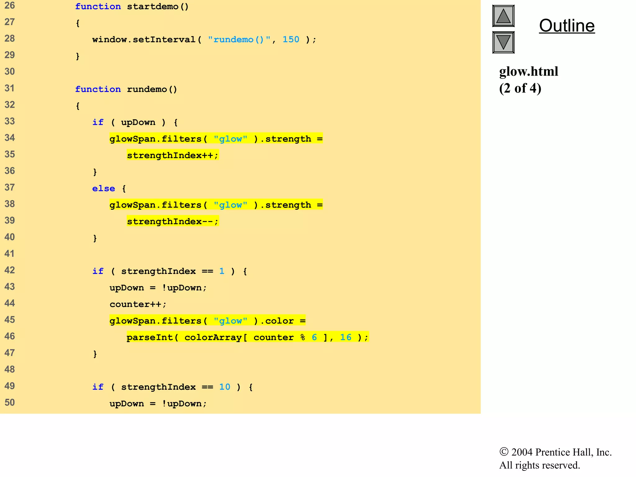 © 2004 Prentice Hall, Inc.
All rights reserved.
OutlineOutline
glow.html
(2 of 4)
26 function startdemo()
27 {
28 window.setInterval( "rundemo()", 150 );
29 }
30
31 function rundemo()
32 {
33 if ( upDown ) {
34 glowSpan.filters( "glow" ).strength =
35 strengthIndex++;
36 }
37 else {
38 glowSpan.filters( "glow" ).strength =
39 strengthIndex--;
40 }
41
42 if ( strengthIndex == 1 ) {
43 upDown = !upDown;
44 counter++;
45 glowSpan.filters( "glow" ).color =
46 parseInt( colorArray[ counter % 6 ], 16 );
47 }
48
49 if ( strengthIndex == 10 ) {
50 upDown = !upDown;
 