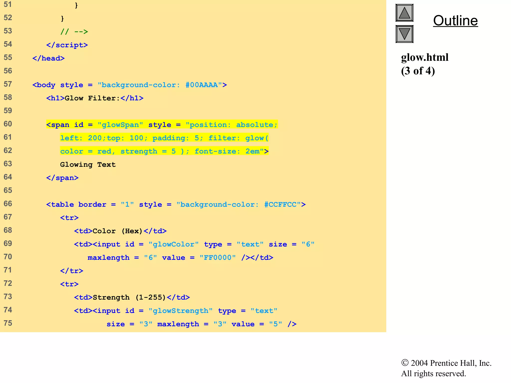 © 2004 Prentice Hall, Inc.
All rights reserved.
OutlineOutline
glow.html
(3 of 4)
51 }
52 }
53 // -->
54 </script>
55 </head>
56
57 <body style = "background-color: #00AAAA">
58 <h1>Glow Filter:</h1>
59
60 <span id = "glowSpan" style = "position: absolute;
61 left: 200;top: 100; padding: 5; filter: glow(
62 color = red, strength = 5 ); font-size: 2em">
63 Glowing Text
64 </span>
65
66 <table border = "1" style = "background-color: #CCFFCC">
67 <tr>
68 <td>Color (Hex)</td>
69 <td><input id = "glowColor" type = "text" size = "6"
70 maxlength = "6" value = "FF0000" /></td>
71 </tr>
72 <tr>
73 <td>Strength (1-255)</td>
74 <td><input id = "glowStrength" type = "text"
75 size = "3" maxlength = "3" value = "5" />
 