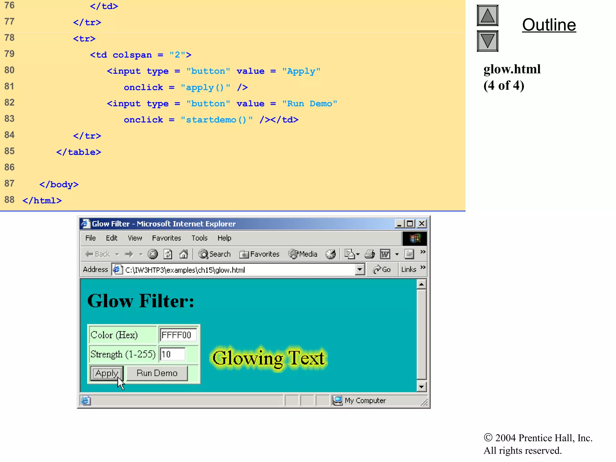 © 2004 Prentice Hall, Inc.
All rights reserved.
OutlineOutline
glow.html
(4 of 4)
76 </td>
77 </tr>
78 <tr>
79 <td colspan = "2">
80 <input type = "button" value = "Apply"
81 onclick = "apply()" />
82 <input type = "button" value = "Run Demo"
83 onclick = "startdemo()" /></td>
84 </tr>
85 </table>
86
87 </body>
88 </html>
 