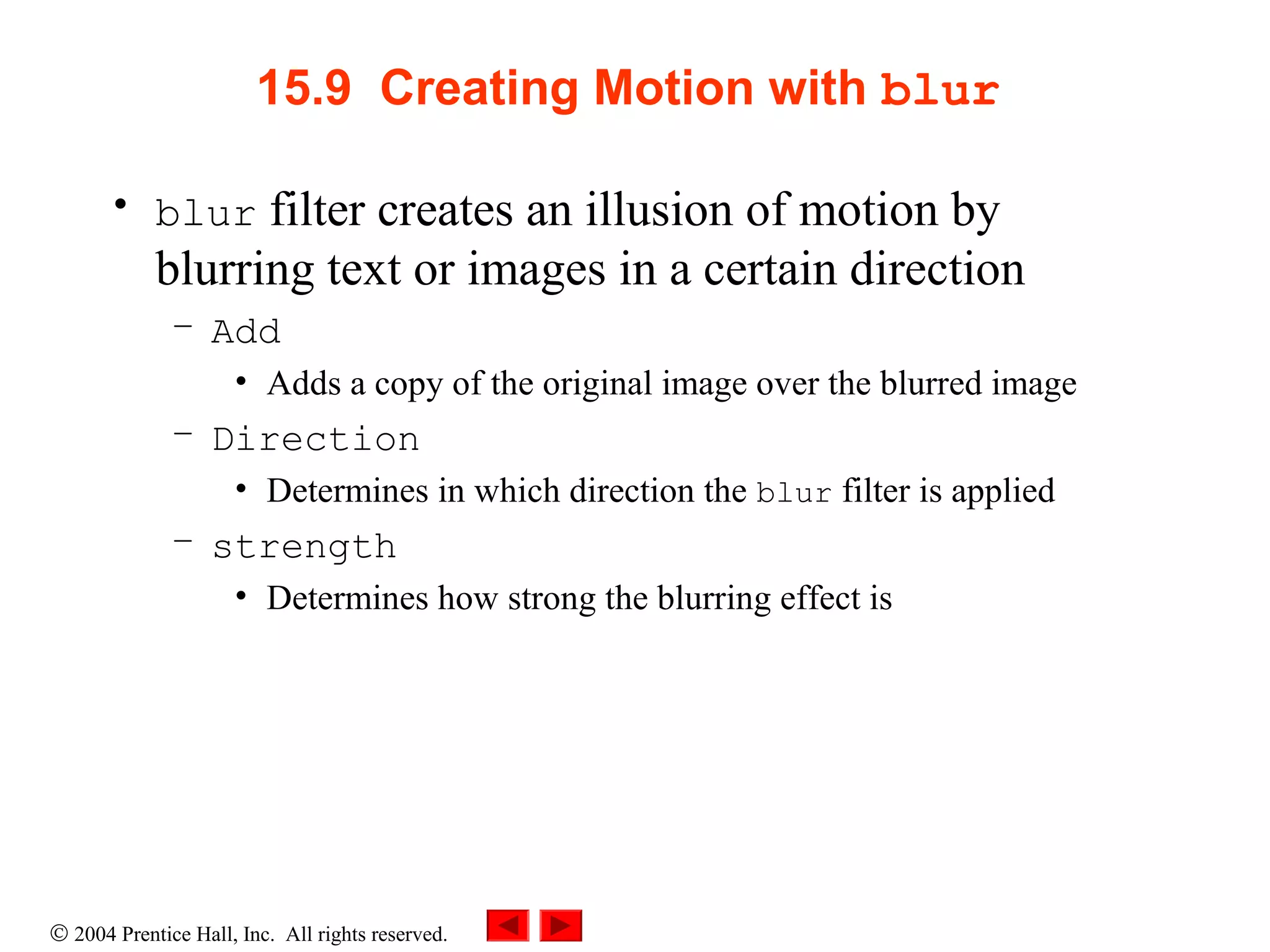 © 2004 Prentice Hall, Inc. All rights reserved.
15.9 Creating Motion with blur
• blur filter creates an illusion of motion by
blurring text or images in a certain direction
– Add
• Adds a copy of the original image over the blurred image
– Direction
• Determines in which direction the blur filter is applied
– strength
• Determines how strong the blurring effect is
 