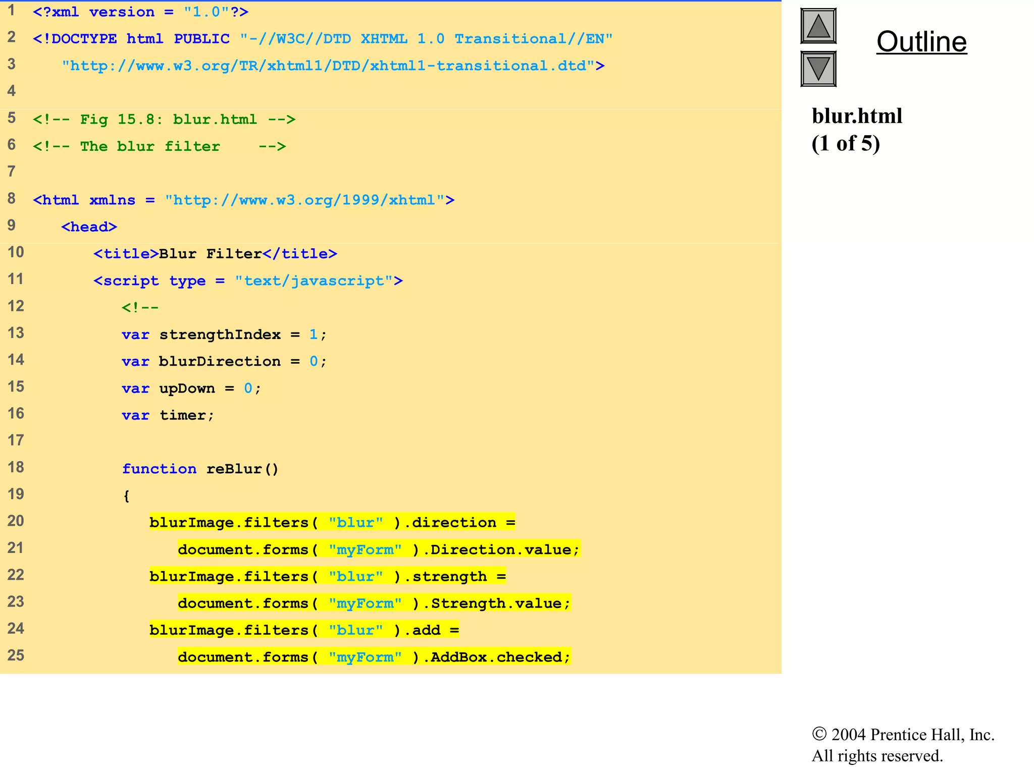 © 2004 Prentice Hall, Inc.
All rights reserved.
OutlineOutline
blur.html
(1 of 5)
1 <?xml version = "1.0"?>
2 <!DOCTYPE html PUBLIC "-//W3C//DTD XHTML 1.0 Transitional//EN"
3 "http://www.w3.org/TR/xhtml1/DTD/xhtml1-transitional.dtd">
4
5 <!-- Fig 15.8: blur.html -->
6 <!-- The blur filter -->
7
8 <html xmlns = "http://www.w3.org/1999/xhtml">
9 <head>
10 <title>Blur Filter</title>
11 <script type = "text/javascript">
12 <!--
13 var strengthIndex = 1;
14 var blurDirection = 0;
15 var upDown = 0;
16 var timer;
17
18 function reBlur()
19 {
20 blurImage.filters( "blur" ).direction =
21 document.forms( "myForm" ).Direction.value;
22 blurImage.filters( "blur" ).strength =
23 document.forms( "myForm" ).Strength.value;
24 blurImage.filters( "blur" ).add =
25 document.forms( "myForm" ).AddBox.checked;
 