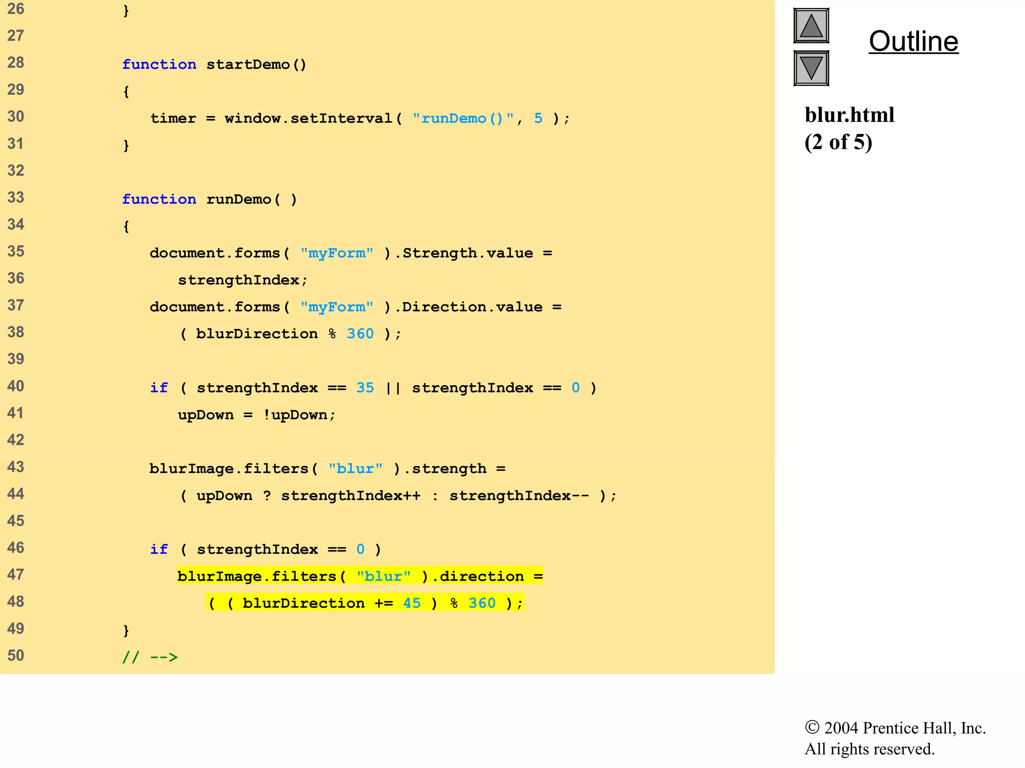 © 2004 Prentice Hall, Inc.
All rights reserved.
OutlineOutline
blur.html
(2 of 5)
26 }
27
28 function startDemo()
29 {
30 timer = window.setInterval( "runDemo()", 5 );
31 }
32
33 function runDemo( )
34 {
35 document.forms( "myForm" ).Strength.value =
36 strengthIndex;
37 document.forms( "myForm" ).Direction.value =
38 ( blurDirection % 360 );
39
40 if ( strengthIndex == 35 || strengthIndex == 0 )
41 upDown = !upDown;
42
43 blurImage.filters( "blur" ).strength =
44 ( upDown ? strengthIndex++ : strengthIndex-- );
45
46 if ( strengthIndex == 0 )
47 blurImage.filters( "blur" ).direction =
48 ( ( blurDirection += 45 ) % 360 );
49 }
50 // -->
 