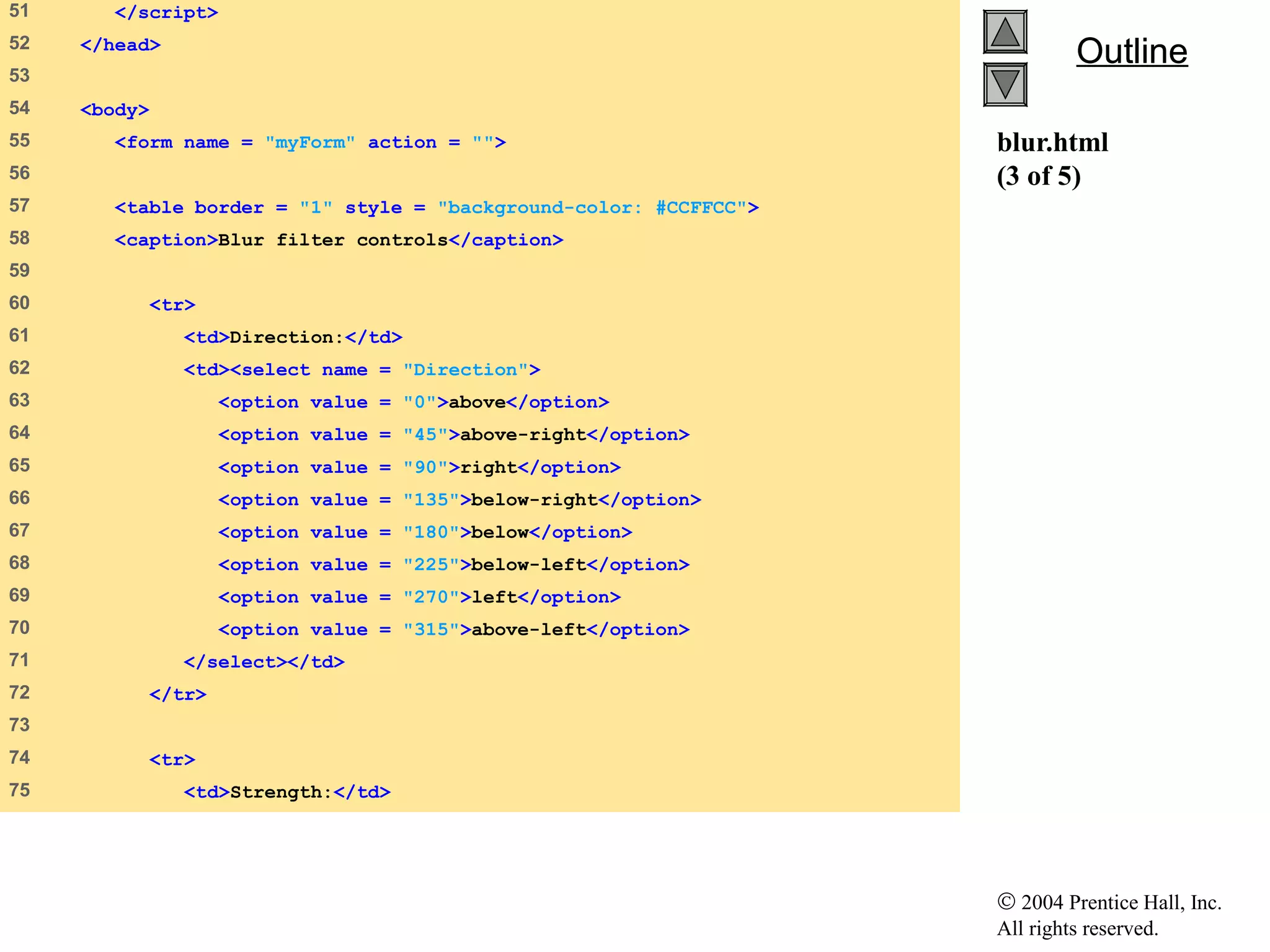 © 2004 Prentice Hall, Inc.
All rights reserved.
OutlineOutline
blur.html
(3 of 5)
51 </script>
52 </head>
53
54 <body>
55 <form name = "myForm" action = "">
56
57 <table border = "1" style = "background-color: #CCFFCC">
58 <caption>Blur filter controls</caption>
59
60 <tr>
61 <td>Direction:</td>
62 <td><select name = "Direction">
63 <option value = "0">above</option>
64 <option value = "45">above-right</option>
65 <option value = "90">right</option>
66 <option value = "135">below-right</option>
67 <option value = "180">below</option>
68 <option value = "225">below-left</option>
69 <option value = "270">left</option>
70 <option value = "315">above-left</option>
71 </select></td>
72 </tr>
73
74 <tr>
75 <td>Strength:</td>
 