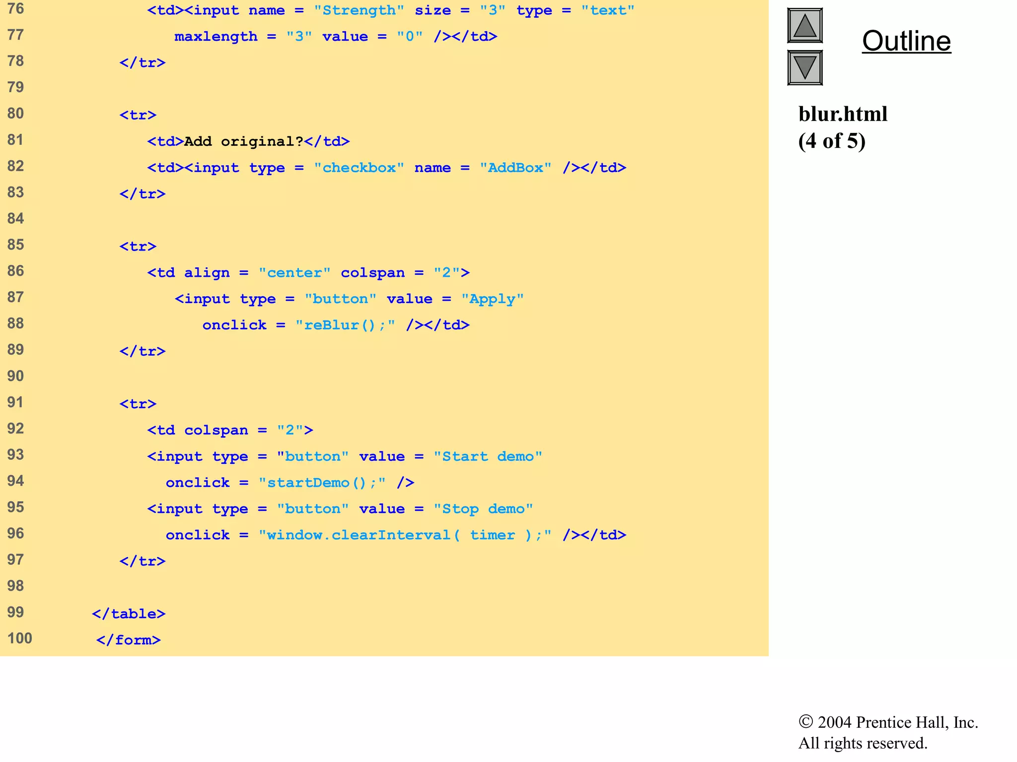 © 2004 Prentice Hall, Inc.
All rights reserved.
OutlineOutline
blur.html
(4 of 5)
76 <td><input name = "Strength" size = "3" type = "text"
77 maxlength = "3" value = "0" /></td>
78 </tr>
79
80 <tr>
81 <td>Add original?</td>
82 <td><input type = "checkbox" name = "AddBox" /></td>
83 </tr>
84
85 <tr>
86 <td align = "center" colspan = "2">
87 <input type = "button" value = "Apply"
88 onclick = "reBlur();" /></td>
89 </tr>
90
91 <tr>
92 <td colspan = "2">
93 <input type = "button" value = "Start demo"
94 onclick = "startDemo();" />
95 <input type = "button" value = "Stop demo"
96 onclick = "window.clearInterval( timer );" /></td>
97 </tr>
98
99 </table>
100 </form>
 