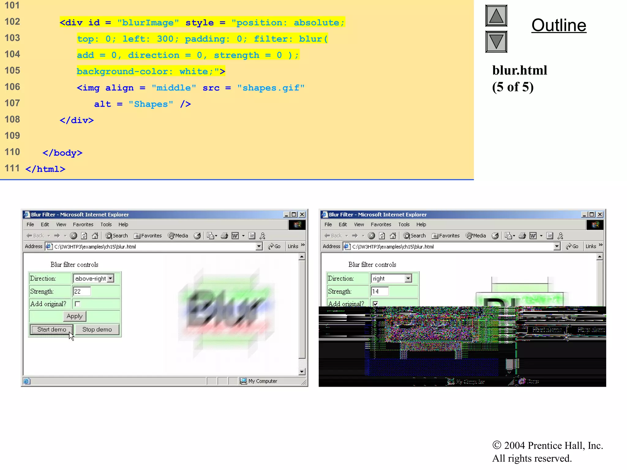 © 2004 Prentice Hall, Inc.
All rights reserved.
OutlineOutline
blur.html
(5 of 5)
101
102 <div id = "blurImage" style = "position: absolute;
103 top: 0; left: 300; padding: 0; filter: blur(
104 add = 0, direction = 0, strength = 0 );
105 background-color: white;">
106 <img align = "middle" src = "shapes.gif"
107 alt = "Shapes" />
108 </div>
109
110 </body>
111 </html>
 