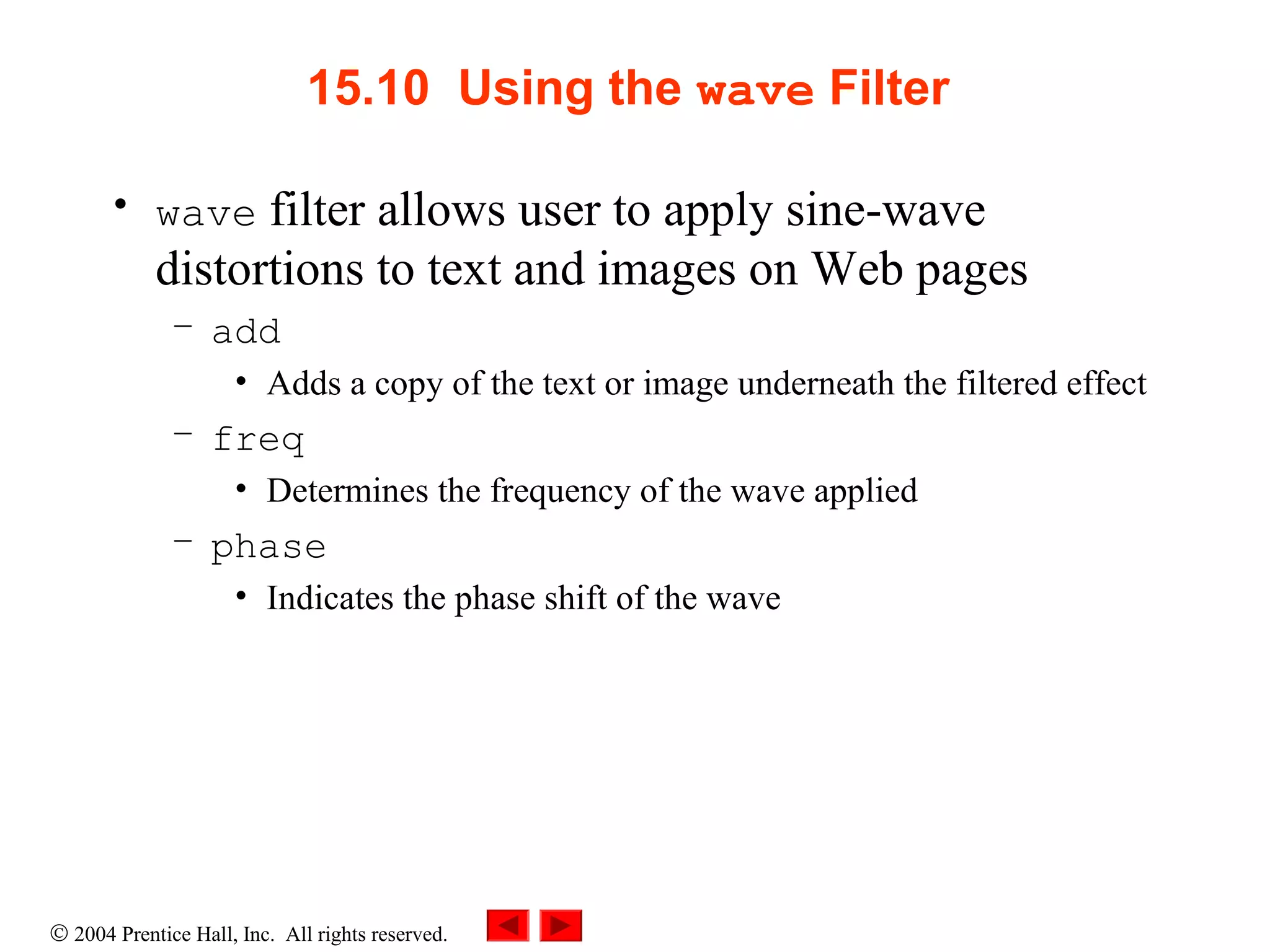 © 2004 Prentice Hall, Inc. All rights reserved.
15.10 Using the wave Filter
• wave filter allows user to apply sine-wave
distortions to text and images on Web pages
– add
• Adds a copy of the text or image underneath the filtered effect
– freq
• Determines the frequency of the wave applied
– phase
• Indicates the phase shift of the wave
 