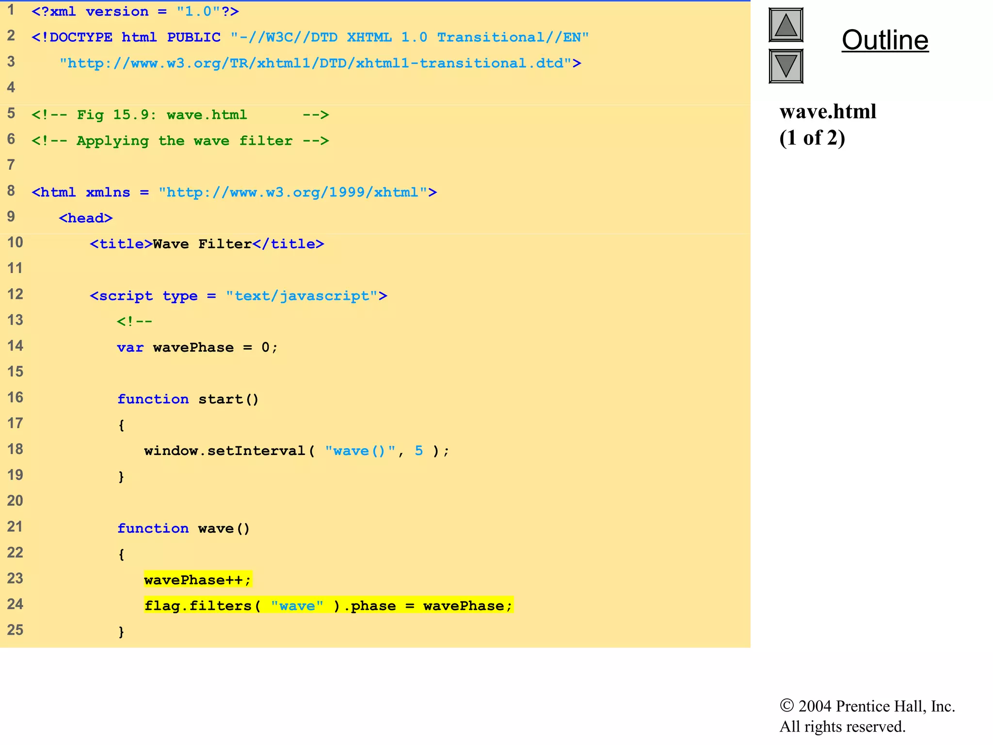 © 2004 Prentice Hall, Inc.
All rights reserved.
OutlineOutline
wave.html
(1 of 2)
1 <?xml version = "1.0"?>
2 <!DOCTYPE html PUBLIC "-//W3C//DTD XHTML 1.0 Transitional//EN"
3 "http://www.w3.org/TR/xhtml1/DTD/xhtml1-transitional.dtd">
4
5 <!-- Fig 15.9: wave.html -->
6 <!-- Applying the wave filter -->
7
8 <html xmlns = "http://www.w3.org/1999/xhtml">
9 <head>
10 <title>Wave Filter</title>
11
12 <script type = "text/javascript">
13 <!--
14 var wavePhase = 0;
15
16 function start()
17 {
18 window.setInterval( "wave()", 5 );
19 }
20
21 function wave()
22 {
23 wavePhase++;
24 flag.filters( "wave" ).phase = wavePhase;
25 }
 
