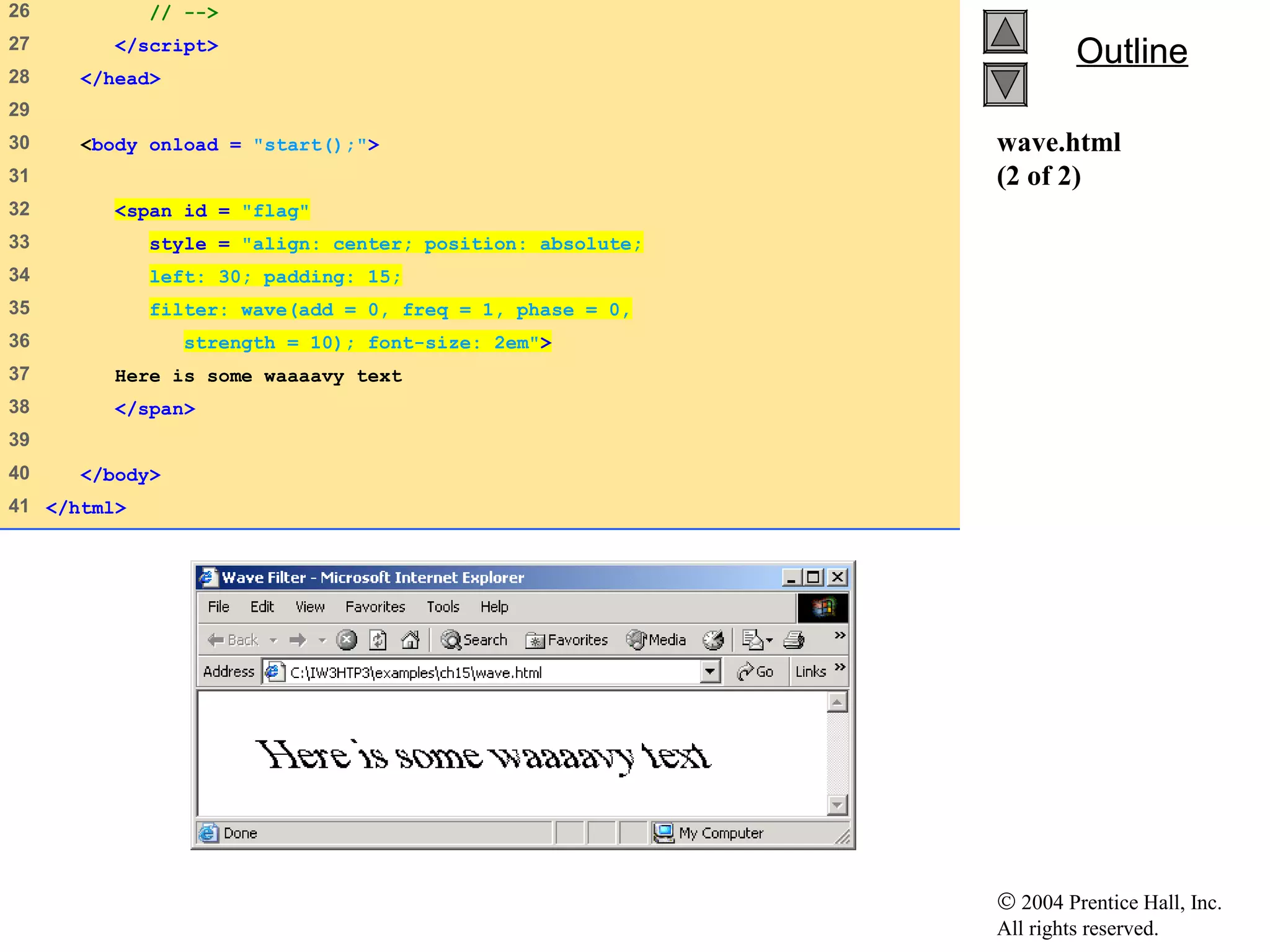 © 2004 Prentice Hall, Inc.
All rights reserved.
OutlineOutline
wave.html
(2 of 2)
26 // -->
27 </script>
28 </head>
29
30 <body onload = "start();">
31
32 <span id = "flag"
33 style = "align: center; position: absolute;
34 left: 30; padding: 15;
35 filter: wave(add = 0, freq = 1, phase = 0,
36 strength = 10); font-size: 2em">
37 Here is some waaaavy text
38 </span>
39
40 </body>
41 </html>
 