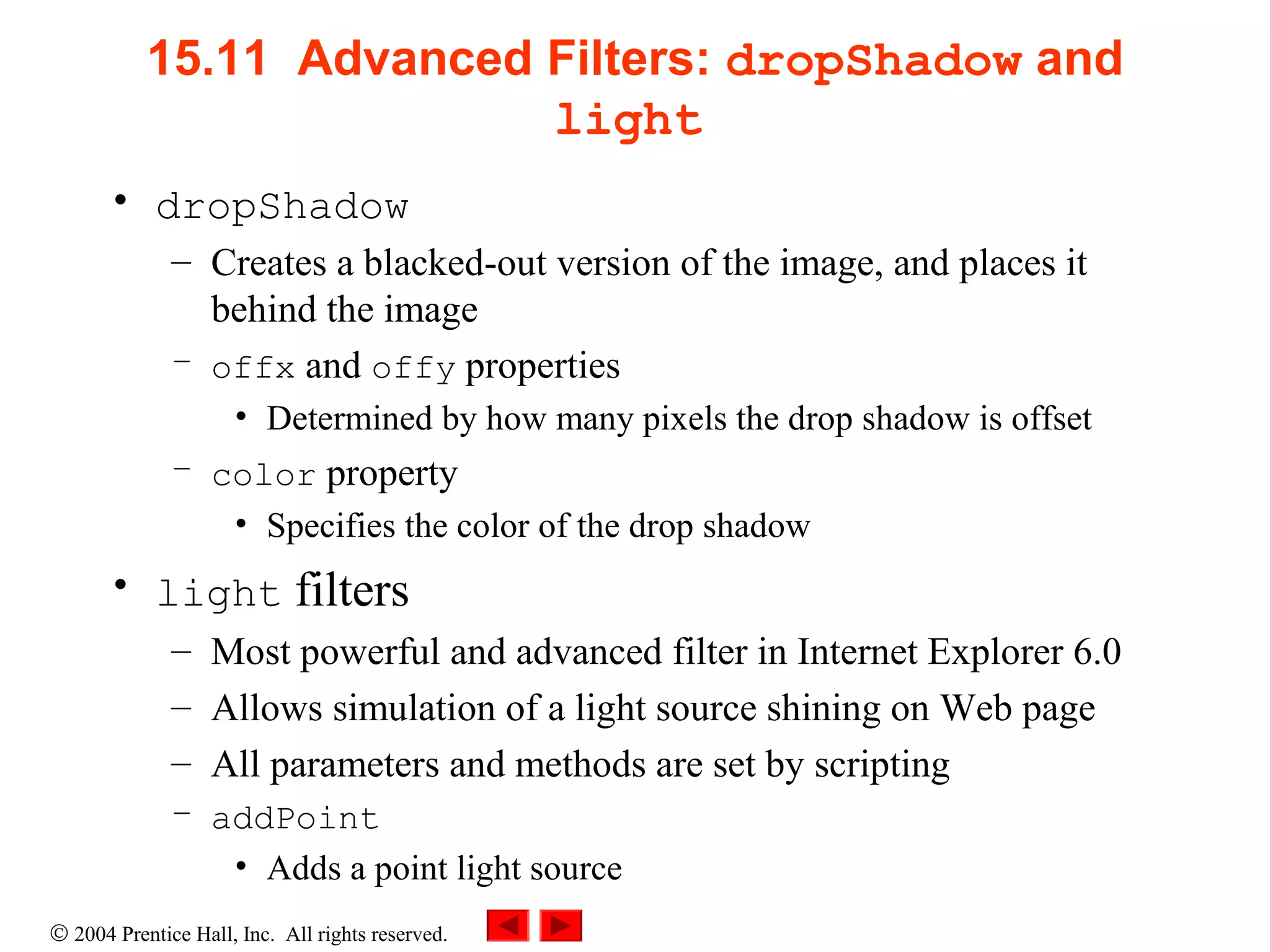 © 2004 Prentice Hall, Inc. All rights reserved.
15.11 Advanced Filters: dropShadow and
light
• dropShadow
– Creates a blacked-out version of the image, and places it
behind the image
– offx and offy properties
• Determined by how many pixels the drop shadow is offset
– color property
• Specifies the color of the drop shadow
• light filters
– Most powerful and advanced filter in Internet Explorer 6.0
– Allows simulation of a light source shining on Web page
– All parameters and methods are set by scripting
– addPoint
• Adds a point light source
 