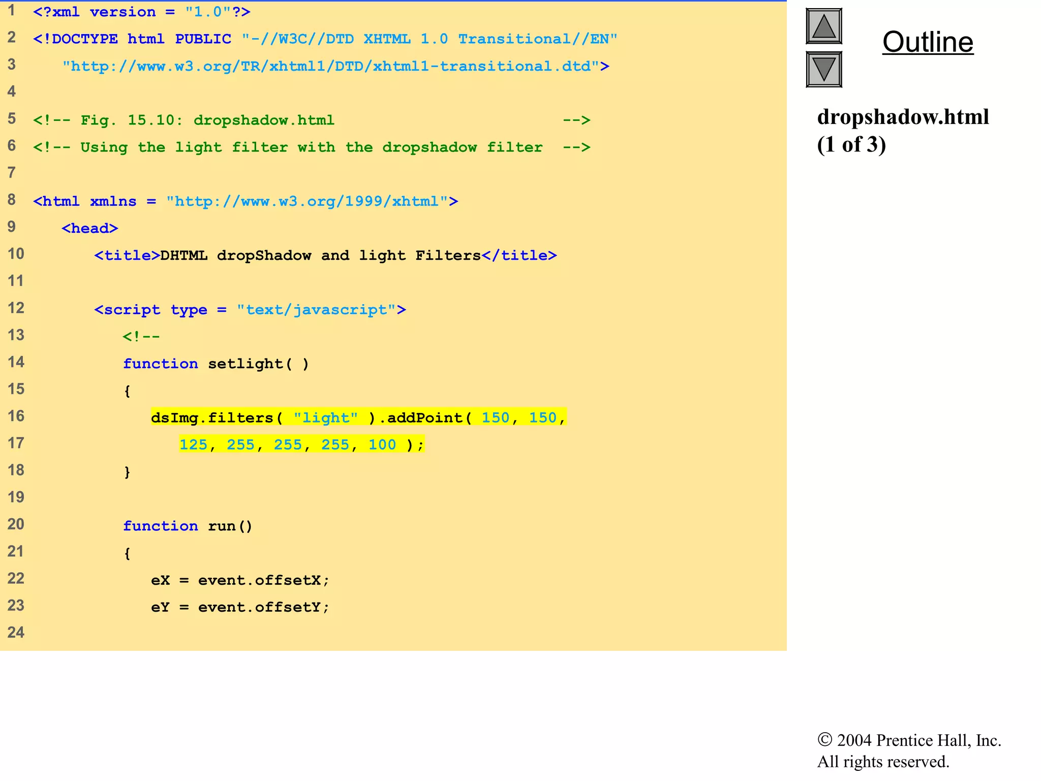© 2004 Prentice Hall, Inc.
All rights reserved.
OutlineOutline
dropshadow.html
(1 of 3)
1 <?xml version = "1.0"?>
2 <!DOCTYPE html PUBLIC "-//W3C//DTD XHTML 1.0 Transitional//EN"
3 "http://www.w3.org/TR/xhtml1/DTD/xhtml1-transitional.dtd">
4
5 <!-- Fig. 15.10: dropshadow.html -->
6 <!-- Using the light filter with the dropshadow filter -->
7
8 <html xmlns = "http://www.w3.org/1999/xhtml">
9 <head>
10 <title>DHTML dropShadow and light Filters</title>
11
12 <script type = "text/javascript">
13 <!--
14 function setlight( )
15 {
16 dsImg.filters( "light" ).addPoint( 150, 150,
17 125, 255, 255, 255, 100 );
18 }
19
20 function run()
21 {
22 eX = event.offsetX;
23 eY = event.offsetY;
24
 