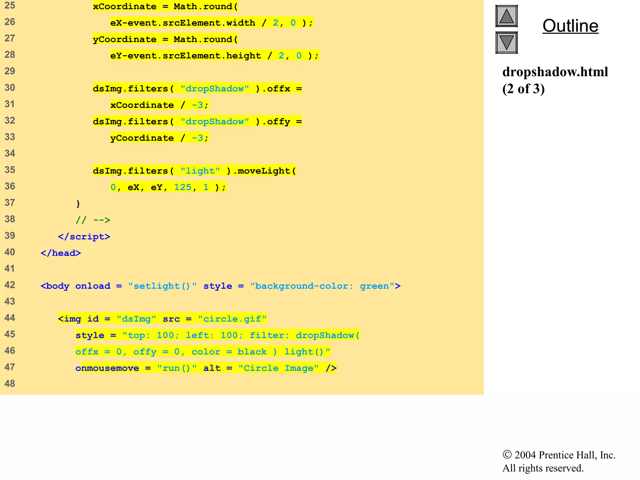 © 2004 Prentice Hall, Inc.
All rights reserved.
OutlineOutline
dropshadow.html
(2 of 3)
25 xCoordinate = Math.round(
26 eX-event.srcElement.width / 2, 0 );
27 yCoordinate = Math.round(
28 eY-event.srcElement.height / 2, 0 );
29
30 dsImg.filters( "dropShadow" ).offx =
31 xCoordinate / -3;
32 dsImg.filters( "dropShadow" ).offy =
33 yCoordinate / -3;
34
35 dsImg.filters( "light" ).moveLight(
36 0, eX, eY, 125, 1 );
37 }
38 // -->
39 </script>
40 </head>
41
42 <body onload = "setlight()" style = "background-color: green">
43
44 <img id = "dsImg" src = "circle.gif"
45 style = "top: 100; left: 100; filter: dropShadow(
46 offx = 0, offy = 0, color = black ) light()"
47 onmousemove = "run()" alt = "Circle Image" />
48
 