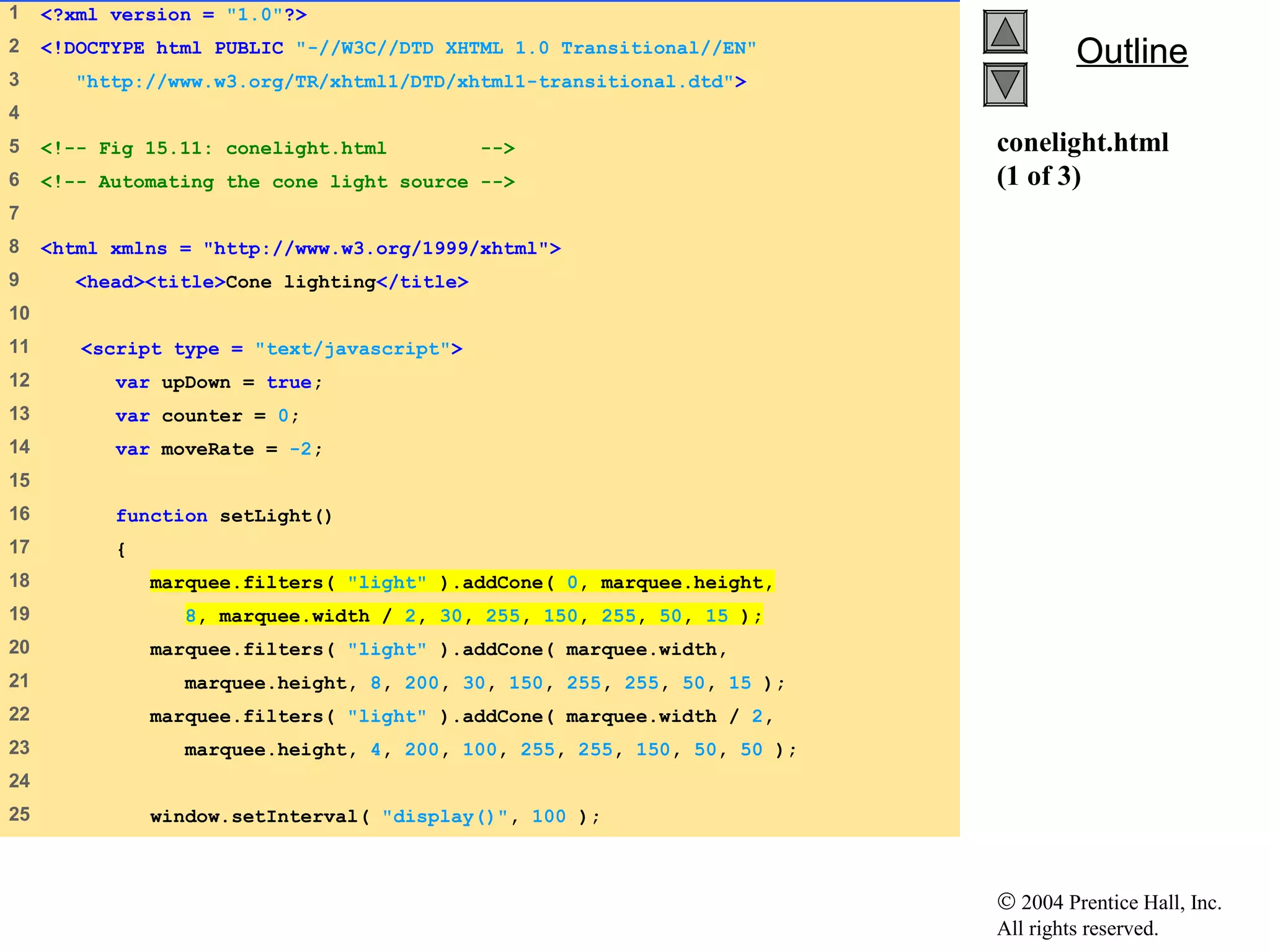 © 2004 Prentice Hall, Inc.
All rights reserved.
OutlineOutline
conelight.html
(1 of 3)
1 <?xml version = "1.0"?>
2 <!DOCTYPE html PUBLIC "-//W3C//DTD XHTML 1.0 Transitional//EN"
3 "http://www.w3.org/TR/xhtml1/DTD/xhtml1-transitional.dtd">
4
5 <!-- Fig 15.11: conelight.html -->
6 <!-- Automating the cone light source -->
7
8 <html xmlns = "http://www.w3.org/1999/xhtml">
9 <head><title>Cone lighting</title>
10
11 <script type = "text/javascript">
12 var upDown = true;
13 var counter = 0;
14 var moveRate = -2;
15
16 function setLight()
17 {
18 marquee.filters( "light" ).addCone( 0, marquee.height,
19 8, marquee.width / 2, 30, 255, 150, 255, 50, 15 );
20 marquee.filters( "light" ).addCone( marquee.width,
21 marquee.height, 8, 200, 30, 150, 255, 255, 50, 15 );
22 marquee.filters( "light" ).addCone( marquee.width / 2,
23 marquee.height, 4, 200, 100, 255, 255, 150, 50, 50 );
24
25 window.setInterval( "display()", 100 );
 