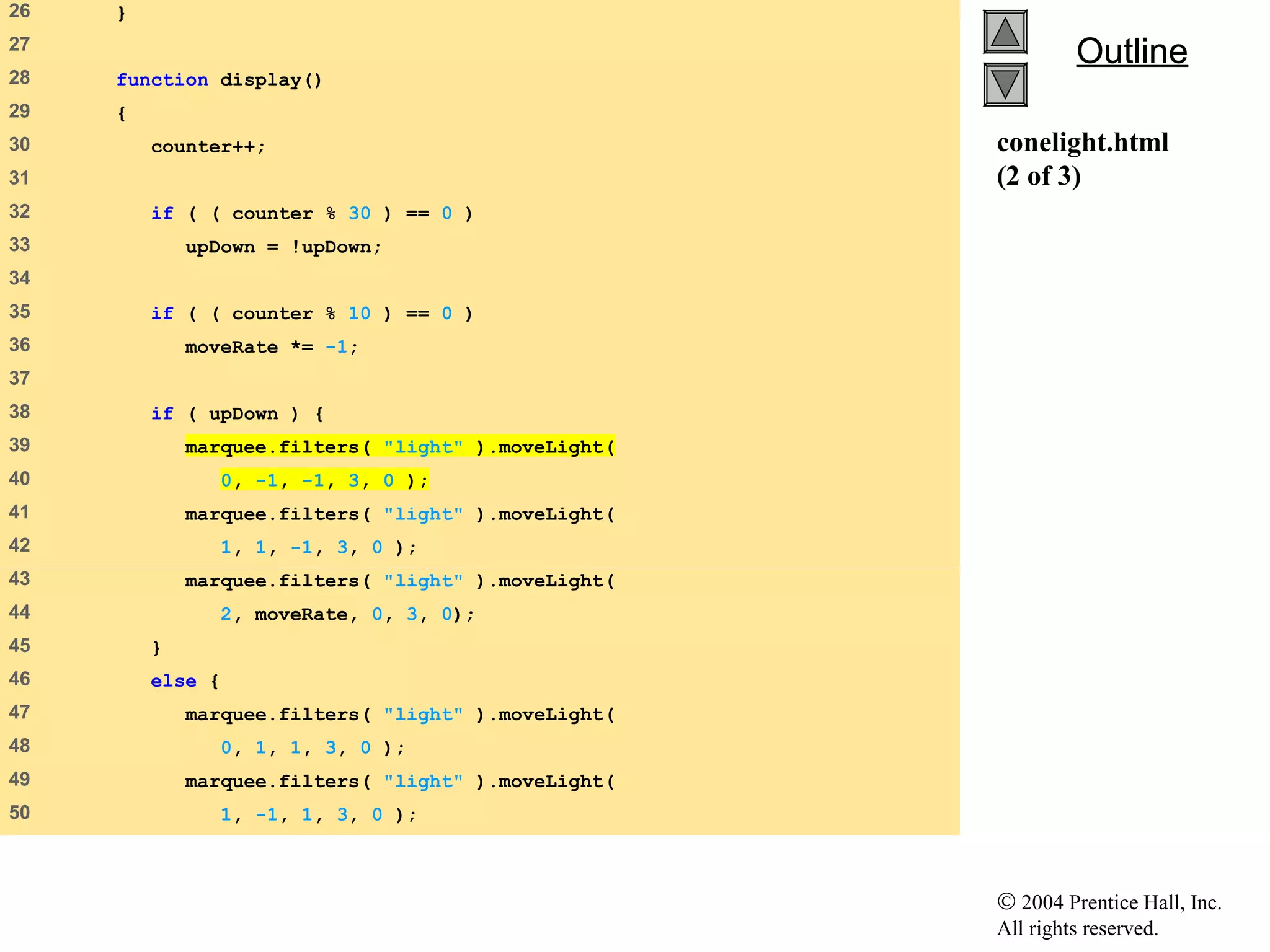 © 2004 Prentice Hall, Inc.
All rights reserved.
OutlineOutline
conelight.html
(2 of 3)
26 }
27
28 function display()
29 {
30 counter++;
31
32 if ( ( counter % 30 ) == 0 )
33 upDown = !upDown;
34
35 if ( ( counter % 10 ) == 0 )
36 moveRate *= -1;
37
38 if ( upDown ) {
39 marquee.filters( "light" ).moveLight(
40 0, -1, -1, 3, 0 );
41 marquee.filters( "light" ).moveLight(
42 1, 1, -1, 3, 0 );
43 marquee.filters( "light" ).moveLight(
44 2, moveRate, 0, 3, 0);
45 }
46 else {
47 marquee.filters( "light" ).moveLight(
48 0, 1, 1, 3, 0 );
49 marquee.filters( "light" ).moveLight(
50 1, -1, 1, 3, 0 );
 
