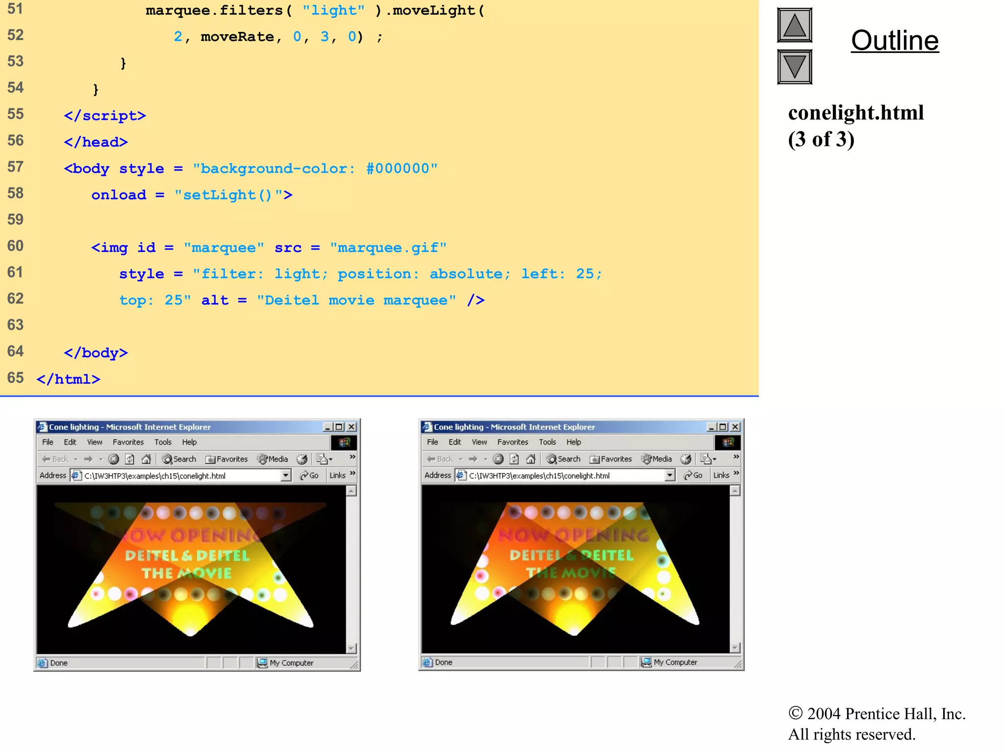 © 2004 Prentice Hall, Inc.
All rights reserved.
OutlineOutline
conelight.html
(3 of 3)
51 marquee.filters( "light" ).moveLight(
52 2, moveRate, 0, 3, 0) ;
53 }
54 }
55 </script>
56 </head>
57 <body style = "background-color: #000000"
58 onload = "setLight()">
59
60 <img id = "marquee" src = "marquee.gif"
61 style = "filter: light; position: absolute; left: 25;
62 top: 25" alt = "Deitel movie marquee" />
63
64 </body>
65 </html>
 