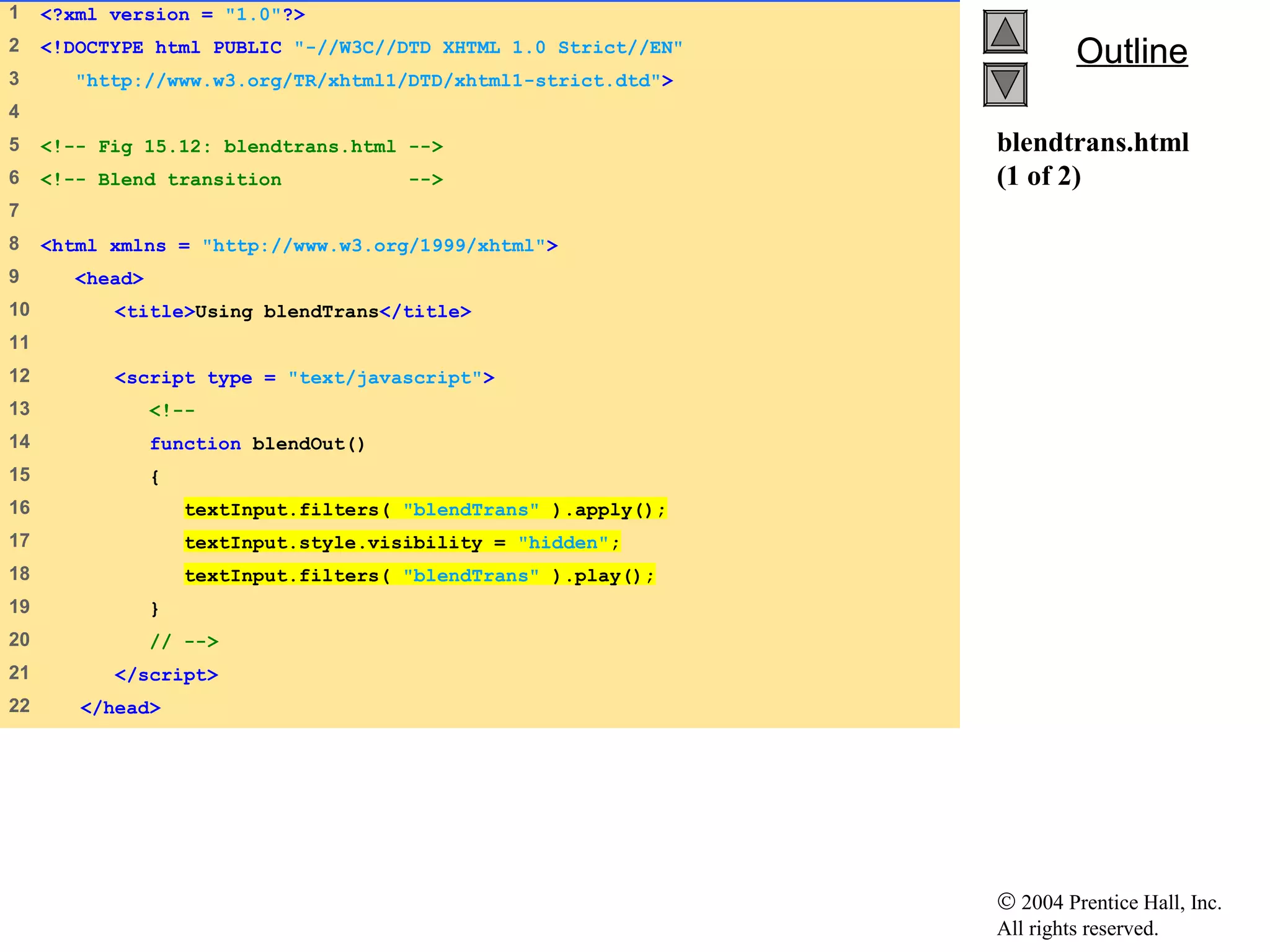© 2004 Prentice Hall, Inc.
All rights reserved.
OutlineOutline
blendtrans.html
(1 of 2)
1    <?xml version = "1.0"?>
2    <!DOCTYPE html PUBLIC "-//W3C//DTD XHTML 1.0 Strict//EN"
3     "http://www.w3.org/TR/xhtml1/DTD/xhtml1-strict.dtd">
4    
5    <!-- Fig 15.12: blendtrans.html -->
6    <!-- Blend transition -->
7    
8    <html xmlns = "http://www.w3.org/1999/xhtml">
9     <head>
10    <title>Using blendTrans</title>
11   
12    <script type = "text/javascript">
13    <!--
14    function blendOut()
15    {
16    textInput.filters( "blendTrans" ).apply();
17    textInput.style.visibility = "hidden";
18    textInput.filters( "blendTrans" ).play();
19    }
20    // -->
21    </script>
22    </head>
 
