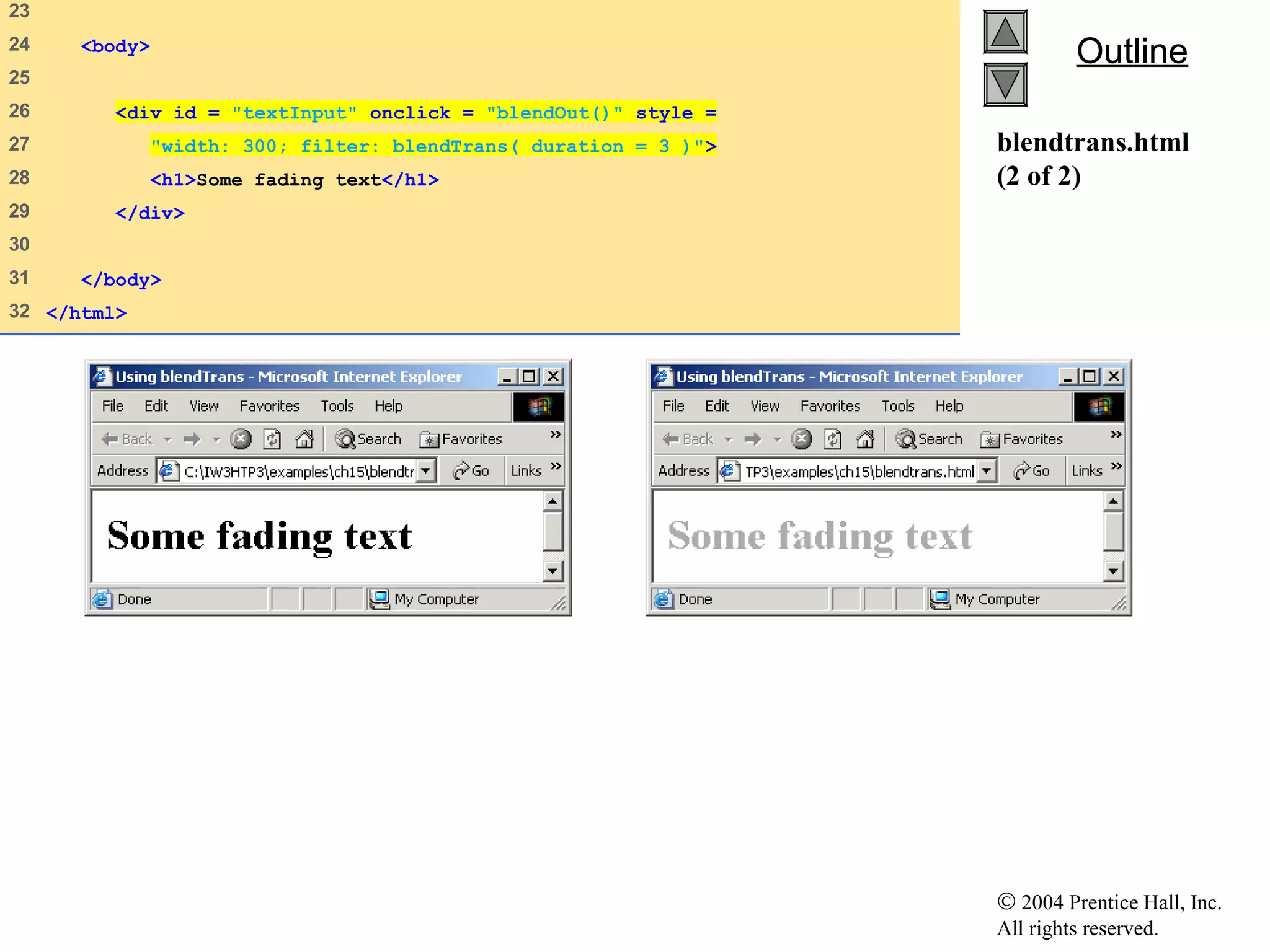 © 2004 Prentice Hall, Inc.
All rights reserved.
OutlineOutline
blendtrans.html
(2 of 2)
23   
24    <body>
25   
26    <div id = "textInput" onclick = "blendOut()" style =
27    "width: 300; filter: blendTrans( duration = 3 )">
28    <h1>Some fading text</h1>
29    </div>
30   
31    </body>
32   </html>
 
