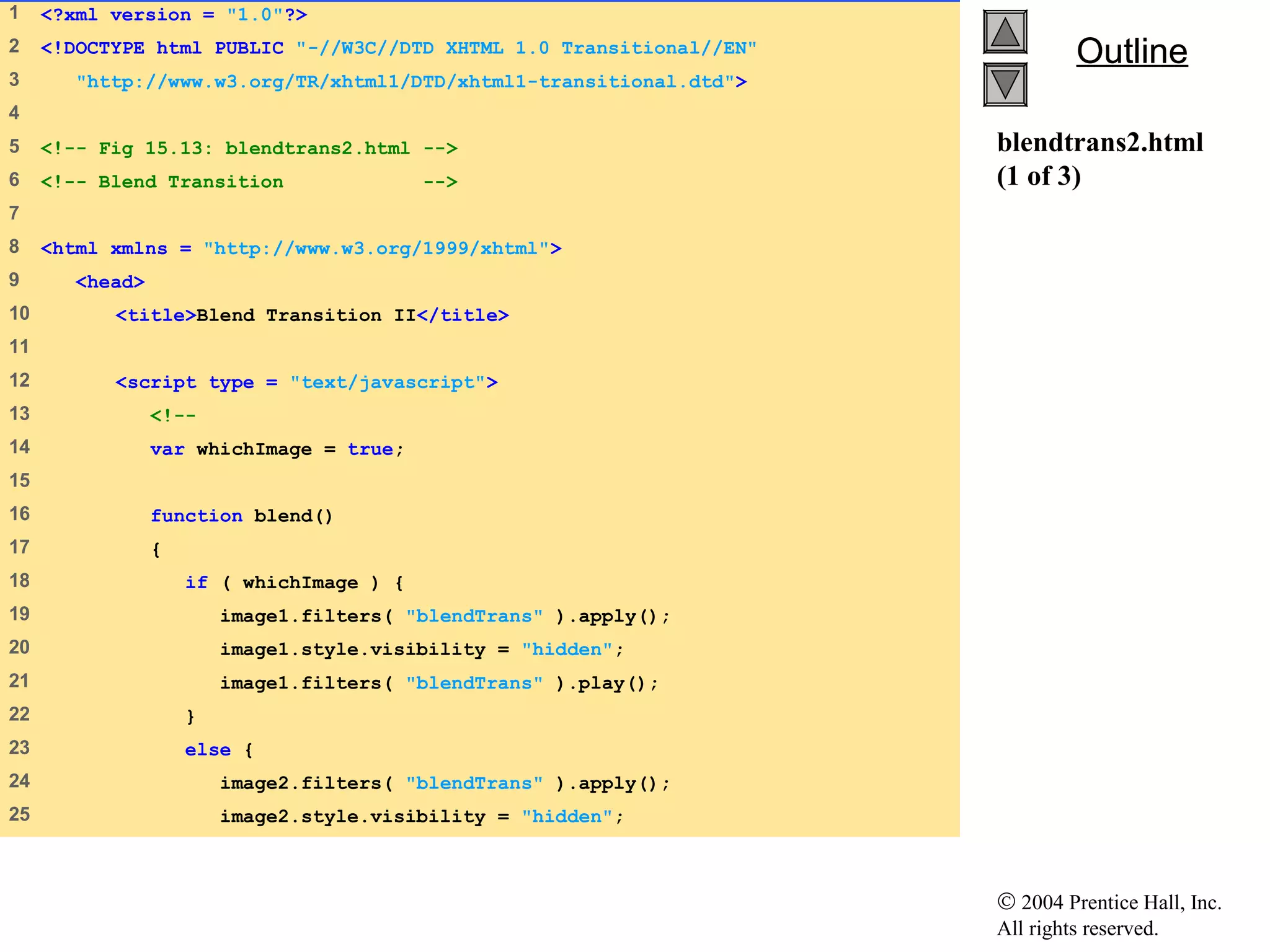 © 2004 Prentice Hall, Inc.
All rights reserved.
OutlineOutline
blendtrans2.html
(1 of 3)
1    <?xml version = "1.0"?>
2    <!DOCTYPE html PUBLIC "-//W3C//DTD XHTML 1.0 Transitional//EN"
3     "http://www.w3.org/TR/xhtml1/DTD/xhtml1-transitional.dtd">
4    
5    <!-- Fig 15.13: blendtrans2.html -->
6    <!-- Blend Transition -->
7    
8    <html xmlns = "http://www.w3.org/1999/xhtml">
9     <head>
10    <title>Blend Transition II</title>
11   
12    <script type = "text/javascript">
13    <!--
14    var whichImage = true;
15   
16    function blend()
17    {
18    if ( whichImage ) {
19    image1.filters( "blendTrans" ).apply();
20    image1.style.visibility = "hidden";
21    image1.filters( "blendTrans" ).play();
22    }
23    else {
24    image2.filters( "blendTrans" ).apply();
25    image2.style.visibility = "hidden";
 