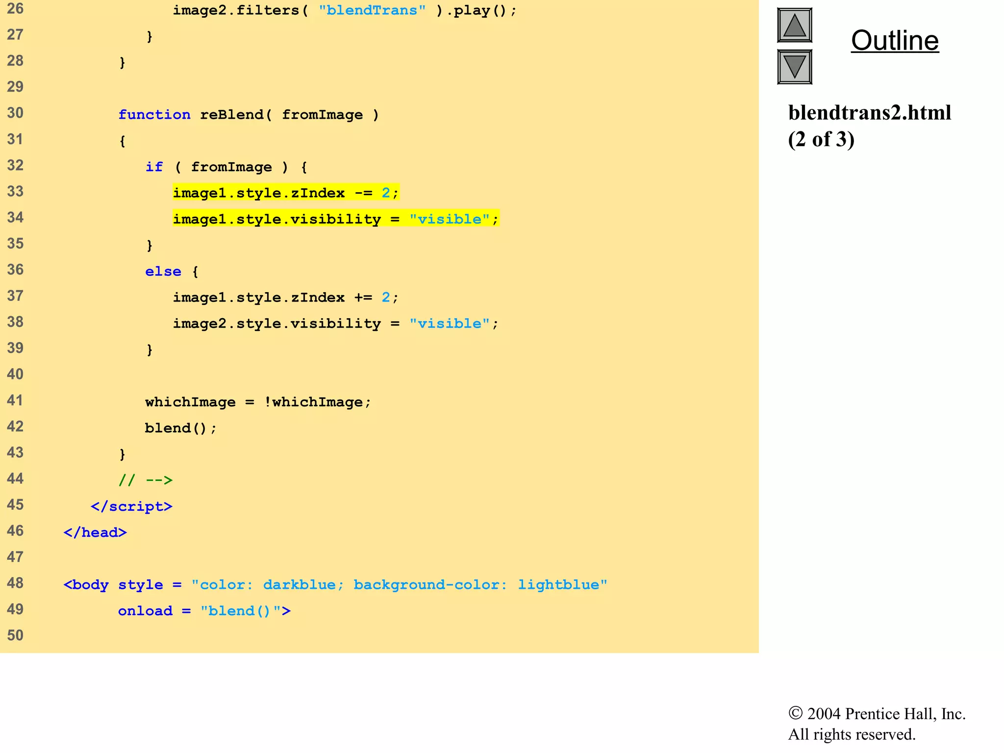 © 2004 Prentice Hall, Inc.
All rights reserved.
OutlineOutline
blendtrans2.html
(2 of 3)
26    image2.filters( "blendTrans" ).play();
27    }
28    }
29   
30    function reBlend( fromImage )
31    {
32    if ( fromImage ) {
33    image1.style.zIndex -= 2;
34    image1.style.visibility = "visible";
35    }
36    else {
37    image1.style.zIndex += 2;
38    image2.style.visibility = "visible";
39    }
40   
41    whichImage = !whichImage;
42    blend();
43    }
44    // -->
45    </script>
46    </head>
47   
48    <body style = "color: darkblue; background-color: lightblue"
49    onload = "blend()">
50   
 