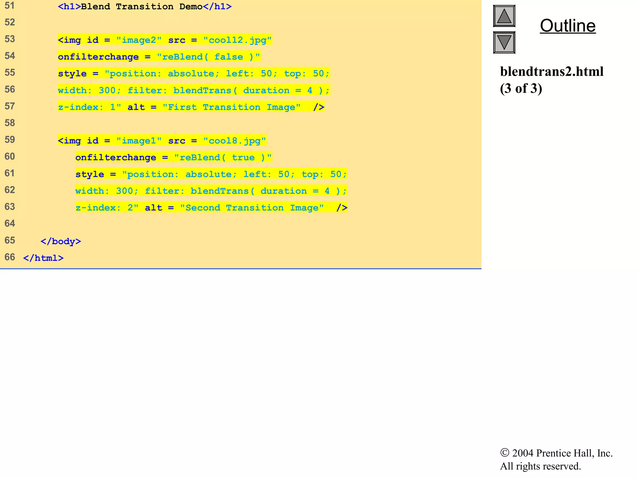 © 2004 Prentice Hall, Inc.
All rights reserved.
OutlineOutline
blendtrans2.html
(3 of 3)
51    <h1>Blend Transition Demo</h1>
52   
53    <img id = "image2" src = "cool12.jpg"
54    onfilterchange = "reBlend( false )"
55    style = "position: absolute; left: 50; top: 50;
56    width: 300; filter: blendTrans( duration = 4 );
57    z-index: 1" alt = "First Transition Image" />
58   
59    <img id = "image1" src = "cool8.jpg"
60    onfilterchange = "reBlend( true )"
61    style = "position: absolute; left: 50; top: 50;
62    width: 300; filter: blendTrans( duration = 4 );
63    z-index: 2" alt = "Second Transition Image" />
64   
65    </body>
66   </html>
 